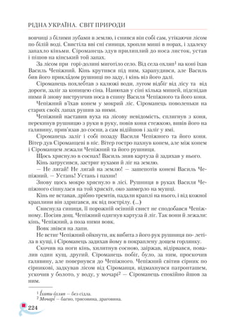 224
РІДНА УКРАЇНА. СВІТ ПРИРОДИ
вовчиці з білими зубами в землю, і снився він собі сам, утікаючи лісом
по білій воді. Свистіла вві сні синиця, хропли миші в норах, і здалеку
запахло кіньми. Сіроманець здув прилиплий до носа листок, устав
і пішов на кінський той запах.
За лісом при горі-долині миготіло село. Від села охляп1 на коні їхав
Василь Чепіжний. Кінь крутився під ним, харапудився, але Ва­
силь
бив його прикладом рушниці по заду, і кінь віз його далі.
Сіроманець похлебтав з калюжі води, лугом відбіг від лісу та від
дороги, заліг за копицею сіна. Нанюхав у сіні кілька мишей, підснідав
ними й знову виструнчив носа в спину Василя Чепіжного та його коня.
Чепіжний в’їхав конем у мокрий ліс. Сіроманець поволеньки на
старих своїх лапах рушив за ними.
Чепіжний наставив вуха на лісову невідомість, сплигнув з коня,
перекинув рушницю з руки в руку, повів коня стежкою, вивів його на
галявину, прив’язав до сосни, а сам відійшов і заліг у ямі.
Сіроманець заліг і собі позаду Василя Чепіжного та його коня.
Вітер дув Сіроманцеві в ніс. Вітер гостро пахнув конем, але між конем
і Сіроманцем лежали Чепіжний та його рушниця.
Щось хряснуло в соснах! Василь зняв картуза й задихав у нього.
Кінь затрусився, застриг вухами й ліг на землю.
— Не лягай! Не лягай на землю! — зашепотів коневі Василь Че-
піжний. — Устань! Устань і пахни!
Знову щось мокро хряснуло в лісі. Рушниця в руках Василя Че-
піжного сіпнулася на той хряскіт, око завмерло на мушці.
Кінь не вставав, дрібно тремтів, падали краплі на нього, і від кожної
краплини він здригався, як від пострілу. (...)
Свиснула синиця, її порожній осінній свист не сподобався Чепіж-
ному. Посіяв дощ. Чепіжний одягнув картуза й ліг. Так вони й лежали:
кінь, Чепіжний, а поза ними вовк.
Вовк звівся на лапи.
Не встиг Чепіжний ойкнути, як вибита з його рук рушниця по- леті­
ла в кущі, і Сіроманець задихав йому в покраплену дощем горлянку.
Скочив на ноги кінь, хилитнув сосною, заіржав, відірвався, пова­
лив один кущ, другий. Сіроманець побіг, було, за ним, проскочив
галявину, але повернувся до Чепіжного. Чепіжний світив сірник по
сірникові, задкував лісом від Сіроманця, відмахнувся патронташем,
ускочив у болото, у воду, у мочарі2 — Сіроманець спокійно йшов за
ним.
1 Їхати охляп — без сідла.
2 Мочарі — багно, трясовина, драговина.
 