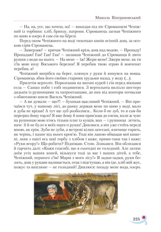 225
Микола Вінграновський
— На, на, усе, що хочеш, на! — викидав під ніс Сіроманцеві Чепіж-
ний із торбини: хліб, бринзу, патрони. Сіроманець загнав Чепіжного
по шию в озеро й сам сів на березі.
Перед оком Чепіжного на воді тихенько кипів осінній дощ, за осо­
кою сірів Сіроманець.
— Замерзаю! — кричав Чепіжний крізь дощ над водою. — Пропаду!
Пропадаю! Гав! Гав! Гав! — загавкав Чепіжний до Сіроманця й люто
рушив з води на нього. — На мене — їж! Жери мене! Зжери мене, як ти
з’їв мою козу Восьмого березня! Я перебив твою зграю й вовченят
перебив, я!
Чепіжний вигрібся на берег, плюнув у руки й кинувся на вовка.
Сіроманець збив його своїми старими грудьми назад, у воду (...).
Прилетів вертоліт. Порозганяв на вигоні курей і сів перед вікнами
села — Сашко побіг і собі подивитися. З вертольота вилізло шестеро
дядьків із рушницями та патронташами, до них від контори почвалав
з обмотаною шиєю Василь Чепіжний.
— А ви думали — що?! — бухикав щасливий Чепіжний. — Він при­
чаївся тут, у нашому лісі, до ранку держав мене по шию у воді, мало
я дуба не врізав! А тут ще зуб розболівся... Коли б не зуб, то я сам би
перегриз йому горло! Я вже йому й коня прив’язав до сосни, коли ж чую:
на рушницю мою хтось тільки плиг із кущів, мах — і рушниця летить,
наче її й не було в моїх оцих-о руках! Дивлюся, а він уже стоїть переді
мною, як грім. Зуби не зуби, а метрові кілки затесані, язичище горить,
як черінь, і пахне від нього кров’ю. Тоді він лапою обмацав мої кише­
ні, зняв з оцієї ось шиї торбу з хлібом і каже, прямо-таки так і каже:
«Руки вгору!» Що робити? Піднімаю. Стою. Злякався. Він облизався
й гарчить далі: «Кажи спасибі, що я сьогодні не голодний. Але затям:
доїм усіх ваших коней, візьмуся тоді за вас і ваших дітей, а тебе,
Чепіжний, першого з’їм! Марш з мого лісу!» Я задки-задки, руки бо-
лять, дощ у рукави наливається, отак і відступаю, а він іде, хліб мій жує,
пожує та виплюне — не голодний! Дивлюся: позаду мене вода, озеро.
 