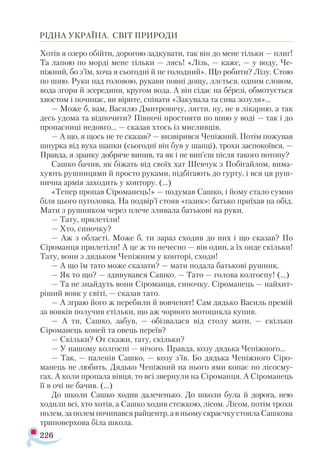 226
РІДНА УКРАЇНА. СВІТ ПРИРОДИ
Хотів я озеро обійти, дорогою задкувати, так він до мене тільки — плиг!
Та лапою по морді мене тільки — лясь! «Лізь, — каже, — у воду, Че-
піжний, бо з’їм, хоча я сьогодні й не голодний». Що робити? Лізу. Стою
по шию. Руки над головою, рукави повні дощу, ллється, одним словом,
вода згори й зсередини, кругом вода. А він сідає на березі, обмотується
хвостом і починає, ви вірите, співати «Закувала та сива зозуля»...
— Може б, вам, Василю Дмитровичу, лягти, ну, не в лікарню, а так
десь удома та відпочити? Півночі простояти по шию у воді — так і до
пропасниці недовго... — сказав хтось із мисливців.
— А що, я щось не те сказав? — визвірився Чепіжний. Потім пожував
шнурка від вуха шапки (сьогодні він був у шапці), трохи заспокоївся. —
Правда, я зранку добряче випив, та як і не вип’єш після такого потопу?
Сашко бачив, як біжать від своїх хат Шевчук з Побігайлом, вима­
хують рушницями й просто руками, підбігають до гурту, і вся ця руш­
нична армія заходить у контору. (...)
«Тепер пропав Сіроманець!» — подумав Сашко, і йому стало сумно
біля цього пуголовка. На подвір’ї стояв «газик»: батько приїхав на обід.
Мати з рушником через плече зливала батькові на руки.
— Тату, прилетіли!
— Хто, синочку?
— Аж з області. Може б, ти зараз сходив до них і що сказав? По
Сіроманця прилетіли! А це ж то нечесно — він один, а їх онде скільки!
Тату, вони з дядьком Чепіжним у конторі, сходи!
— А що їм тато може сказати? — мати подала батькові рушник.
— Як то що? — здивувався Сашко. — Тато — голова колгоспу! (...)
— Та не знайдуть вони Сіроманця, синочку. Сіроманець — найхит-
ріший вовк у світі, — сказав тато.
— А зграю його ж перебили й вовченят! Сам дядько Василь премій
за вовків получив стільки, що аж чорного мотоцикла купив.
— А ти, Сашко, забув, — обізвалася від столу мати, — скільки
Сіроманець коней та овець переїв?
— Скільки? От скажи, тату, скільки?
— У нашому колгоспі — нічого. Правда, козу дядька Чепіжного...
— Так, — паленів Сашко, — козу з’їв. Бо дядька Чепіжного Сіро-
манець не любить. Дядько Чепіжний на нього ями копає по лісосму­
гах. А коли пропала вівця, то всі звернули на Сіроманця. А Сіроманець
її в очі не бачив. (...)
До школи Сашко ходив далеченько. До школи була й дорога, нею
ходили всі, хто хотів, а Сашко ходив стежкою, лісом. Лісом, потім трохи
полем,заполемпочинавсярайцентр, авньомускраєчкустоялаСашкова
триповерхова біла школа.
 