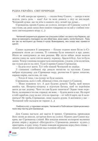 228
РІДНА УКРАЇНА. СВІТ ПРИРОДИ
— Я тобі завтра ще принесу, — сказав йому Сашко, — завтра в мене
неділя, увесь день — наш! Але ти мені дивися: з лісу не виглядай.
Чепіжний думає, що ти втік із нашого лісу, нехай так думає...
Сіроманець провів Сашка до узлісся, потерся об Сашкове плече й
так стояв, аж доки запах його нового товариша не ослаб у глибині тем­
ного листопадового вітру. (...)
Чепіжний скаржиться дружині на сільських собак і на свого пса Геракла, що
вони не виконують покладені на них обов’язки, вони навіть «котів бояться». Тому
він їде на мотоциклі до Києва й купує Вовкодавиху, яка скоро має привести
щенят.
Сашко задихався й заморився — більше години вони бігли із Сі-
романцем лісом до глинищ. Ті глинища були покинуті в яру давно.
Ніхто не навідувався до них роками. Ще після війни люди возили
звідти глину на хати: світло-жовту, червону, брали й білу. Але то було
давно. Тепер глинища позаростали шипшиною, глодом, усім колючим,
що тільки росло на світі. Туди й привів Сашко Сіроманця.
— Будеш отут жити. Тут тебе ніякий Чепіжний не знайде.
З глиняних глибоких нір дихало вогкістю та пусткою. Сашко
вибрав підходящу для Сіроманця нору, розчистив її трохи лопатою,
нарвав пирію, настелив, ліг сам.
— Тепло й тихо, і на голову не буде капати.
Сіроманець заліз і собі, обнюхав стіни, сів поруч із Сашком.
— Поки поживеш тут. А далі будемо думати. Треба, щоб минув
якийсь час. Потроху-потроху я підготую батька, щоб ти перейшов
жити до нас додому. Чого ти сам будеш тинятися? Зграю твою пере­
били, залишився ти сам, справді, як вовк, — будеш жити в нас. На харчі
я тобі зароблю, сяду на все літо на трактор — от тобі й харчі, ще й зали-
шиться! Не треба, Сіроманцю, лише падати духом. А житимеш у нас —
Чепіжний тебе пальцем не торкне. (...)
Глибоко в лісі, у тернових чагарях, Чепіжний із Побігайлом і Шевчуком вико­
пали яму-пастку для Сіроманця.
Для Сашка настали дні щастя й тривог. Сіроманець проводжав
його лісом до школи, зустрічав його на узліссі. Одного дня Сашко від­
крив, що Сіроманець сліпий. Він показав вовкові кольорові малюнки
різних звірів у журналі «Натураліст»: Сіроманець дивився кудись у
просторінь, в одну точку. Сашко поводив журналом перед його очима —
ніякої уваги. Сашко підняв над головою яблуко:
 