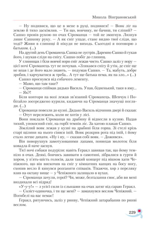 229
Микола Вінграновський
— Ну подивися, що це в мене в руці, подивися! — Вовк ліг на
землю й тихо заскімлив. — Ти що, вовчику, не бачиш, ти сліпий? —
Сашко провів рукою по очах Сіроманця — той не змигнув. Лизнув
лише Сашкову руку. — А як сніг упаде, стане видно твої сліди, що
тоді? Живи в глинищі й нікуди не виходь. Сьогодні я поговорю з
батьком. (…)
На другий день Сіроманець Сашка не зустрів. Даремно Сашко й гукав
його, і шукав сліди на снігу. Сашко побіг до глинищ.
У глинищах і біля вовчої нори сніг лежав чисто. Сашко заліз у нору —
цієї ночі Сіроманець тут не ночував. «Злякався снігу й утік, де сніг ще
не впав і де його мало знають, — подумав Сашко. — Та, мабуть, добре
зробив, і харчуватися ж треба... А тут ще батька нема, як на зло...» (...)
Сашко проснувся від собачого лементу.
— Мамо, що там таке?
— Сіроманця спіймав дядько Василь. Упав, бідненький, таки в яму...
— Як?!
Біля контори на возі лежав зв’язаний Сіроманець. Шевчук і По­-
бігайло зосереджено курили, кидаючи на Сіроманця значущі погля­
ди. (…)
Сіроманця повезли до кузні. Дядько Василь відчинив двері й сказав:
— Отут перележить, коли не хотів у лісі.
Вони поклали Сіроманця на драбину й віднесли в кузню. Падав
тихий, упокоєний сніг, на горбі темнів ліс. За хатою плакав Сашко.
Зімлілий вовк лежав у кузні на драбині біля горна. Зі стелі крізь
старі щілини на нього сіявся іній. Вовк розкрив рота під іній, і йому
стало легше дихати. «Ну і ну, — сказав собі вовк. — Дожився».
Він поворухнув замотузованими лапами, понюхав молоток біля
ковадла й наче заснув.
Тієї ночі собаки подуріли: навіть Геракл завивав так, що йому тем­
ніло в очах. Деякі, боячись завивати в самотині, зібралися в гурти й
хором, у п’ять-шість голосів, дали такий концерт під вікном хати Че-
піжного, що він вискочив на сніг у кімнатних капцях на босу ногу,
схопив весло й кинувся розганяти співаків. Тікаючи, хор з переляку
взяв на октаву вище — у Чепіжного залящало в вухах.
— Сіроманця зачули, герої? Чи, може, безталання своє, аби ви мені
виздихали всі підряд!
«У-у-у!» — з усієї сили із сльозами на очах затяг від сараю Геракл.
— Соліст-одиночка, і ти ще мені? — замахнувся веслом Чепіжний. —
Погибелі на вас немає!
Геракл, рятуючись, заліз у ринву, Чепіжний затарабанив по ринві
веслом.
 