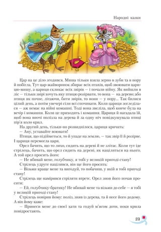 23
Народні казки
Цар на це діло згодився. Миша тільки взяла зерно в зуби та в нору
й побігла. Тут цар-жайворонок збирає всіх птахів, щоб звоювати цари­
цю-мишу, а цариця скликає всіх звірів — і почали війну. Як вийшли в
ліс — тільки звірі хочуть яку птицю розірвати, то вона — на дерево; або
птиця як почне, літаючи, бити звірів, то вони — у нору... Так билися
цілий день, а потім увечері сіли всі спочивати. Коли цариця зогледіла­
ся — аж немає на війні комашні. Тоді вона звеліла, щоб конче була на
вечір і комашня. Коли це приходить і комашня. Цариця й нагадала їй,
щоб вона вночі полізла на дерева й за одну ніч повідкушувала птиці
пір’я коло крил.
На другий день, тільки-но розвиднілося, цариця кричить:
— Ану, уставайте воювати!
Птиця, що підійметься, то й упаде на землю, — так звір її й розірве.
І цариця перемогла царя.
Орел бачить, що то лихо, сидить на дереві й не злітає. Коли тут іде
стрілець, бачить, що орел сидить на дереві, як націлиться на нього.
А той орел просить його:
— Не вбивай мене, голубчику, я тобі у великій пригоді стану!
Стрілець удруге націлився, він ще його просить:
— Візьми краще мене та вигодуй, то побачиш, у якій я тобі пригоді
стану!
Стрілець ще намірився стріляти втретє. Орел знов його почав про­
сити:
— Ей, голубчику-братику! Не вбивай мене та візьми до себе — я тобі
у великій пригоді стану!
Стрілець повірив йому: поліз, зняв із дерева, та й несе його додому.
А він йому каже:
— Принеси мене до своєї хати та годуй м’ясом доти, поки крила
повідростають.
 