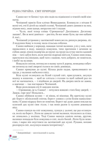 230
РІДНА УКРАЇНА. СВІТ ПРИРОДИ
Сашко все те бачив і чув: він сидів на підвіконні в темній своїй кім­
натці.
Чепіжний присів біля клітки Вовкодавихи. Блимнули з пітьми її
вогкі очі, очі її дітей на свіжій соломі, Чепіжний довго дивився на них,
підняв ногу, зняв капця, витрусив сніг і сказав:
— Чули, якої тепер співає Сіроманець? Доспівався. Десятому
закаже!.. Ви ж мені дивіться — ростіть, бо все може бути, ще оно кабани
й лосі...
Чепіжний устромив у засніжений човен весло, рипнув дверима, ліг.
З подушки йому в голову вила сільська собачня.
Сашко вийшов у коридор, намацав татові валянки, уліз у них, наче
провалився в воду, накинув кожушок, тихо прочинив і зачинив за
собою двері, пішов подвір’ям до груші: на груші на сучку висів садовий
ніж — тато забув його, коли восени підрізав пагілля. Сашко зняв ножа,
пригнувся під вікнами, щоб тато з мамою, чого доброго, не помітили,
і вибіг на вулицю.
Повалило снігом, потонули в ньому хати й дерева, невидима собач­
ня потягнула свої зморені голоси по своїх домівках.
Сашко прямував до кузні. Кілька разів падав, провалювався по
груди, у валянки набилося снігу.
Біля кузні оглянувся на білий глухий світ, прислухався, засунув
шапку в кишеню, — щоб не злітала з голови та щоб зайвий раз по
неї не нагинатися, — і підійшов до дверей. На дверях висів не замок,
а замчище — так постарався Чепіжний.
Вовк розплющив очі й заводив носом.
— Сіроманцю, це я, Сашко! — почулося вовкові з того боку дверей. —
Замок, горе моє! Попалися...
Сашко обійшов кузню — ні вікна, ні віконця. На причілку кузні
ріс берест: обліплений снігом, берест злився з усім білим навколиш­
шям, і Сашко відразу його не помітив. Берест ще дуже давно поклав на
плоский дах кузні своє гілля, і так вони разом із кузнею доживали
віку.
Сашко скинув на сніг кожушину, хукнув у долоні, ще раз оглянув­
ся, поліз на берест. Лізти не давали татові валянки, чіплялися за гілки,
не згинались у колінах. Тоді Сашко махнув однією ногою, другою,
валянки попадали біля кожушка в сніг, поліз босий. Лізти було неви­
соко, і нараз він опустився на засніжений дах кузні. Руками, ногами
розгорнув сніг, колупнув ножем інтернітину1.
1 Інтернітовий — виготовлений із заліза.
 