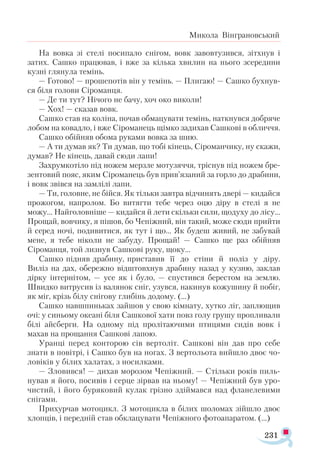 231
Микола Вінграновський
На вовка зі стелі посипало снігом, вовк завовтузився, зітхнув і
затих. Сашко працював, і вже за кілька хвилин на нього зсередини
кузні глянула темінь.
— Готово! — прошепотів він у темінь. — Плигаю! — Сашко бухнув­
ся біля голови Сіроманця.
— Де ти тут? Нічого не бачу, хоч око виколи!
— Хох! — сказав вовк.
Сашко став на коліна, почав обмацувати темінь, наткнувся добряче
лобом на ковадло, і вже Сіроманець щімко задихав Сашкові в обличчя.
Сашко обійняв обома руками вовка за шию.
— А ти думав як? Ти думав, що тобі кінець, Сіроманчику, ну скажи,
думав? Не кінець, давай сюди лапи!
Захрумкотіло під ножем мерзле мотузяччя, тріснув під ножем бре­
зентовий пояс, яким Сіроманець був прив’язаний за горло до драбини,
і вовк звівся на замлілі лапи.
— Ти, головне, не бійся. Як тільки завтра відчинять двері — кидайся
прожогом, напролом. Бо витягти тебе через оцю діру в стелі я не
можу... Найголовніше — кидайся й лети скільки сили, щодуху до лісу...
Прощай, вовчику, я пішов, бо Чепіжний, він такий, може сюди прийти
й серед ночі, подивитися, як тут і що... Як будеш живий, не забувай
мене, я тебе ніколи не забуду. Прощай! — Сашко ще раз обійняв
Сіроманця, той лизнув Сашкові руку, щоку...
Сашко підняв драбину, приставив її до стіни й поліз у діру.
Виліз на дах, обережно відштовхнув драбину назад у кузню, заклав
дірку інтернітом, — усе як і було, — спустився берестом на землю.
Швидко витрусив із валянок сніг, узувся, накинув кожушину й побіг,
як міг, крізь білу снігову глибінь додому. (...)
Сашко навшпиньках зайшов у свою кімнату, хутко ліг, заплющив
очі: у синьому океані біля Сашкової хати повз голу грушу пропливали
білі айсберги. На одному під пролітаючими птицями сидів вовк і
махав на прощання Сашкові лапою.
Уранці перед конторою сів вертоліт. Сашкові він дав про себе
знати в повітрі, і Сашко був на ногах. З вертольота вийшло двоє чо-
ловіків у білих халатах, з носилками.
— Зловився! — дихав морозом Чепіжний. — Стільки років пиль­
нував я його, посивів і серце зірвав на ньому! — Чепіжний був уро­
чистий, і його буряковий кулак грізно здіймався над фланелевими
снігами.
Прихурчав мотоцикл. З мотоцикла в білих шоломах зійшло двоє
хлопців, і передній став обклацувати Чепіжного фотоапаратом. (…)
 