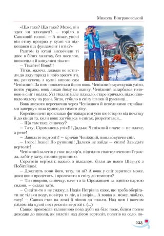233
Микола Вінграновський
«Що таке? Що таке? Може, він
здох чи злякався? — горіло в
Сашковій голові. — А може, уночі
він стіну прогриз у кузні чи під­
копався під фундамент і втік?»
Раптом із кузні вискочили ті
двоє в білих халатах, без носилок,
вискочили й кинулися тікати:
— Тікайте! Вовк!!!
Тітки, малеча, дядьки не встиг-
ли до ладу гаразд нічого зрозуміти,
як, рачкуючи, з кузні виповз сам
Чепіжний. За ним поволеньки йшов вовк. Чепіжний зарачкував уліво,
потім управо, вовк дихав йому на шапку. Чепіжний загарбався голо­
вою в сніг і вкляк. Усі тікали: мале плакало, старе кричало, підхоплю­
вало малечу на руки, бігло, губило в снігу шапки й рукавиці...
Вовк знехотя перескочив через Чепіжного й невеликими стрибка­
ми завернув поза кузню до тихого лісу.
Кореспондент проклацав фотоапаратом усю цю історію від початку
й до кінця та, коли вовк загубився в снігах, розреготався...
— Що там таке, синочку?
— Тату, Сіроманець утік!!! Дядько Чепіжний плаче — не плаче,
а реве!
— Заводьте вертоліт! — кричав Чепіжний, випльовуючи сніг.
— Ігоре! Іване! По рушниці! Далеко не зайде — сніги! Заводьте
вертоліт!
Чепіжний залетів у своє подвір’я, підгилив спантеличеного Герак-
ла, забіг у хату, схопив рушницю.
Скреготів вертоліт; важко, з підсапом, бігли до нього Шевчук з
Побігайлом.
— Доженуть вони його, тату, чи ні? А вовк у сніг заритися може,
доки вони пролетять, і пролежати в снігу до темноти?
— Ти говориш, синочку, наче ти із Сіроманцем за однією партою
сидиш, — сказав тато.
— Сидіти-то я не сиджу, а Надія Петрівна каже, що треба оберіга­
ти не тільки воду, повітря та ліс, а і звірів... А вовка я, може, люблю,
тату! — Сашко став на лижі й пішов до школи. Над ним і вовчим
слідом від кузні пострекотів вертоліт. (…)
Сашко проковзав галявиною повз дуби на біле поле, білим полем
доходив до школи, як вилетів над лісом вертоліт, полетів на село, по-
 