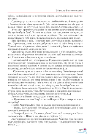 237
Микола Вінграновський
забіг... Зайцями вовк не перебирав ніколи, а особливо в цю полігон­
ну зиму.
Одного разу, коли літаків прилетіло особливо багато й вовка разом
з його воронкою підкинуло в небо (він навіть подумав, що він уже не
вовк, а птиця) та опустило в чорно-біле місиво, Сіроманець оглух. (…)
З тієї миті прильоту літаків він не чув своїми запечатаними вухами.
Не чув і вибухів бомб. Згодом на полігоні настали, видно, канікули, лі-
таки не з’являлися, і вовчі вуха наче відійшли. Він став навіть тихень­
ко наспівувати собі під ніс і слухав хоч щось, принаймні свій голос.
Біда прийшла з неба. Повалили такі могутні сліпі сніги, що навіть і
він, Сіроманець, злякався: він добре знав, чим ці сніги йому пахнуть.
Удень і вночі він рився в снігах, орав їх лапами й зубами, але небо наче
прорвало, і жодної миші, як на гріх!
Сіроманець охляв. Він часто провалювався в сніг з головою, годи­
нами лежав, збираючись з останніми силами, щоб виповзти на поверх­
ню й поповзом добиратися: куди — невідомо.
Нарешті однієї ночі підморозило. Сіроманець зрадів, але на лапи
зіпнутися не міг, безсилі лапи вже не носили його. Він ліг на спину й
покотився з горба покотом. У білому колесі землі й неба він викотився
на дорогу, де слабо пахло конем і старою соломою. (...)
...Сіроманець уже не котився — його котив вітер. Уночі подув такий
степовий надлиманський вітер, що захилиталися навіть скирти. Вовка
закотило в лісосмугу, він обійняв лапами якусь деревину, навіть уче­
пився за неї зубами, але вітер відірвав його й від неї. Його котило на
вогні невеликого висілка, і він нічого не міг удіяти: тільки-но ставав
на свої вкрай знесилені лапи, як вітер здував його й робив своє...
Знайшли його льотчики. Уранці капітан Петро Лях біг на фіззаряд­
ку й за щось зачепився, упав. Витрусив сніг з-під майки, придивився —
собака. Собак у їхньому молодому висілку ще не було. (…)
Льотчики чобітьми повідкидали з вовка сніг.
— Цуценятко — слава Богу! — сказав Петро. — Щось змахує на вовка.
Андрійку!
Прибіг Андрійко Лях, став на коліна, придивився й прошепотів:
— Вовк... Тату, це вовк! Не канадський, не кордильєрський, а наш
степовий, польовий вовк!
— Замерз, бідолаха... Чи, може, убили? Але хто? — звернувся Петро
до товаришів. — Ніхто в нас ніколи не стріляв. (…)
Льотчики побігли на спортивний майданчик. Андрійко Лях схилився
над Сіроманцем, відгорнув йому сніг від пащі — під пащею сніг трохи
відтав. (…)
 