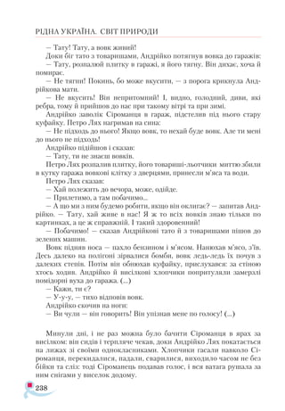 238
РІДНА УКРАЇНА. СВІТ ПРИРОДИ
— Тату! Тату, а вовк живий!
Доки біг тато з товаришами, Андрійко потягнув вовка до гаражів:
— Тату, розпалюй плитку в гаражі, я його тягну. Він дихає, хоча й
помирає.
— Не тягни! Покинь, бо може вкусити, — з порога крикнула Анд-
рійкова мати.
— Не вкусить! Він непритомний! І, видно, голодний, диви, які
ребра, тому й прийшов до нас при такому вітрі та при зимі.
Андрійко заволік Сіроманця в гараж, підстелив під нього стару
куфайку. Петро Лях нагримав на сина:
— Не підходь до нього! Якщо вовк, то нехай буде вовк. Але ти мені
до нього не підходь!
Андрійко підійшов і сказав:
— Тату, ти не знаєш вовків.
Петро Лях розпалив плитку, його товариші-льотчики миттю збили
в кутку гаража вовкові клітку з дверцями, принесли м’яса та води.
Петро Лях сказав:
— Хай полежить до вечора, може, одійде.
— Прилетимо, а там побачимо...
— А що ми з ним будемо робити, якщо він оклигає? — запитав Анд­
рійко. — Тату, хай живе в нас! Я ж то всіх вовків знаю тільки по
картинках, а це ж справжній. І такий здоровенний!
— Побачимо! — сказав Андрійкові тато й з товаришами пішов до
зелених машин.
Вовк підняв носа — пахло бензином і м’ясом. Нанюхав м’ясо, з’їв.
Десь далеко на полігоні зірвалися бомби, вовк ледь-ледь їх почув з
далеких степів. Потім він обнюхав куфайку, прислухався: за стіною
хтось ходив. Андрійко й висілкові хлопчики попритуляли замерзлі
помідорні вуха до гаража. (…)
— Кажи, ти є?
— У-у-у, — тихо відповів вовк.
Андрійко скочив на ноги:
— Ви чули — він говорить! Він упізнав мене по голосу! (…)
Минули дні, і не раз можна було бачити Сіроманця в ярах за
висілком: він сидів і терпляче чекав, доки Андрійко Лях покатається
на лижах зі своїми однокласниками. Хлопчики гасали навколо Сі-
романця, перекидалися, падали, сварилися, виходило часом не без
бійки та сліз: тоді Сіроманець подавав голос, і вся ватага рушала за
ним снігами у виселок додому.
 