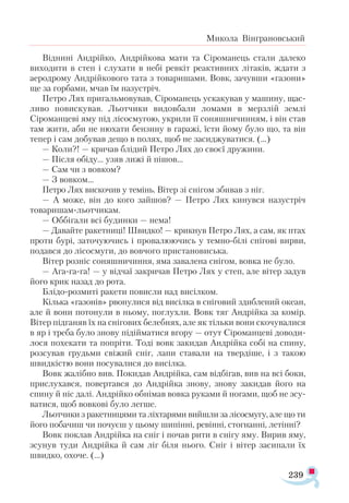 239
Микола Вінграновський
Віднині Андрійко, Андрійкова мати та Сіроманець стали далеко
виходити в степ і слухати в небі ревкіт реактивних літаків, ждати з
аеродрому Андрійкового тата з товаришами. Вовк, зачувши «газони»
ще за горбами, мчав їм назустріч.
Петро Лях пригальмовував, Сіроманець ускакував у машину, щас­
ливо повискував. Льотчики видовбали ломами в мерзлій землі
Сіроманцеві яму під лісосмугою, укрили її соняшничинням, і він став
там жити, аби не нюхати бензину в гаражі, їсти йому було що, та він
тепер і сам добував дещо в полях, щоб не засиджуватися. (...)
— Коли?! — кричав блідий Петро Лях до своєї дружини.
— Після обіду... узяв лижі й пішов...
— Сам чи з вовком?
— З вовком...
Петро Лях вискочив у темінь. Вітер зі снігом збивав з ніг.
— А може, він до кого зайшов? — Петро Лях кинувся назустріч
товаришам-льотчикам.
— Оббігали всі будинки — нема!
— Давайте ракетниці! Швидко! — крикнув Петро Лях, а сам, як птах
проти бурі, заточуючись і провалюючись у темно-білі снігові вирви,
подався до лісосмуги, до вовчого пристановиська.
Вітер розніс соняшничиння, яма завалена снігом, вовка не було.
— Ага-га-га! — у відчаї закричав Петро Лях у степ, але вітер задув
його крик назад до рота.
Блідо-розмиті ракети повисли над висілком.
Кілька «газонів» рвонулися від висілка в сніговий здиблений океан,
але й вони потонули в ньому, поглухли. Вовк тяг Андрійка за комір.
Вітер підганяв їх на снігових белебнях, але як тільки вони скочувалися
в яр і треба було знову підійматися вгору — отут Сіроманцеві доводи­
лося похекати та попріти. Тоді вовк закидав Андрійка собі на спину,
розсував грудьми свіжий сніг, лапи ставали на твердіше, і з такою
швидкістю вони посувалися до висілка.
Вовк жалібно вив. Покидав Андрійка, сам відбігав, вив на всі боки,
прислухався, повертався до Андрійка знову, знову закидав його на
спину й ніс далі. Андрійко обнімав вовка руками й ногами, щоб не зсу­
ватися, щоб вовкові було легше.
Льотчики з ракетницями та ліхтарями вийшли за лісосмугу, але що ти
його побачиш чи почуєш у цьому шипінні, ревінні, стогнанні, летінні?
Вовк поклав Андрійка на сніг і почав рити в снігу яму. Вирив яму,
зсунув туди Андрійка й сам ліг біля нього. Сніг і вітер засипали їх
швидко, охоче. (…)
 