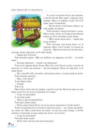 24
СВІТ ФАНТАЗІЇ ТА МУДРОСТІ
А в того чоловіка було дві корови,
а третій бугай. Він зараз і зарізав одну
корову. Орел ту корову за рік з’їв та й
каже тому чоловікові:
— Пусти мене, я політаю, побачу, чи
вже відросли крила.
Той чоловік і випустив його з хати.
Орел літав, літав, та й прилетів опівдні
назад до того чоловіка, каже йому:
— Ще в мене мала сила — заріж іще
одну ялівку!
Той чоловік послухав його та й
зарізав. Орел з’їв її за рік. Та знову як
полетів... Пролітав мало не цілий день,
увечері знову прилітає та й каже йому:
— Заріж іще й бугая!
Той чоловік думає: «Що тут робити: чи зарізати, чи ні?» — А потім
каже:
— Більше пропало — нехай і це пропадає!
Узяв та й зарізав йому бугая. Він з’їв і того бугая за рік, а потім як
полетів, то літав так високо — аж під хмарою. Коли це прилітає та й
каже йому:
— Ну, спасибі тобі, чоловіче, вигодував мене, а тепер сідай на мене.
Той чоловік запитує:
— Що з того буде?
А він йому каже:
— Сідай!
Той і сів.
Орел його поніс аж під хмари, а потім і пустив. Коли це орел не дав
йому долетіти до землі, підхопив та й каже:
— А що ти відчував?
А чоловік каже:
— Наче я вже неживий був.
Тоді орел йому каже:
— Отак само й мені було, як ти на мене націлявся. Сідай знову!
Тому чоловікові й не хотілося сідати на орла — ну, немає що роби­
ти, таки сів. Орел знов його як поніс, та аж під саму хмару, а потім
скинув і підхопив за два сажні від землі, та й питає:
— А що ти відчував?
Чоловік йому каже:
— Наче вже кістки мої розсипалися.
 