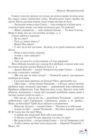 241
Микола Вінграновський
Сашко стояв під грушею та слухав, як шуміла ярами весняна вода.
На городі лежав опівнічний туман. Попискували сонні горобці під
дахом. Пахло далеким вітром, якого вчора звечора не було.
— Засумував чомусь наш Сашко, — тихо говорила в пітьмі мати, —
­
і вчитися гірше почав, і все йому валиться з рук. Ти помітив?
— Може, переростає, — тихо відказав батько. — Та воно й весна...
Може б, йому десь на літо путівку до моря... (...)
Сашко зайшов у коридор.
— Це ти, сину?
— Тату, а у вовка вікно є?
— Вікно? Яке вікно?
— У лісі, чи де він там живе... Бо йому ж то треба дивитися, щоб не
вбили.
— Нема в нього вікна, синочку.
— А вовк у лапи замерзає?
— Ще й як.
— Тату, от коли б я та був вовком, я б теж замерзав?
Його обійняв теплий сон: пливли білі айсберги в океані повз хату
під голою грушею далеко. Вовка не було. (…)
— Дядьку Василю! — гукнув Чепіжного від воріт Сашко. — А йдіть-
но сюди, я вам щось покажу!
— Що там іще на мою голову? — Чепіжний поволі, насторожено
підійшов до Сашка.
— Сьогодні наша районна, не бачили? Нате, прочитайте ось.
— «Цієї зими, — почав читати Чепіжний, — у Н-ську льотну частину
прийшов пірат польових просторів — здоровенний вовк-сіроманець.
Прийшов добровільно. Сам. Пригнав його голод. Крилаті сини неба
обігріли, нагодували, і тепер цей степовий розбійник мирно живе в
частині, возить дітей на санях...»
— Оце так да... Але як же так, — розгубився Чепіжний, — щоб отак
добровільно, сам? Сіроманець. Сіроманець здохне, а не прийде...
Може, це його брат? Треба буде поїхати та подивитися.
— Якщо вас пустять, — сказав Сашко. — Частина ж то військова.
— А вовк-то мій! — скипів Чепіжний. — Хто його перший зловив?
Я? Я. І козу він з’їв чию? Мою.
— А навіщо він тепер вам? Хай собі в них живе.
— А збитки за козу? Я своє дарувати «за так» не звик!
— Ви зловили його, — гостро сказав Сашко. — Але ж Сіроманець утік!
— А хіба я винен, що його хтось відпустив, — обурився Чепіжний. —
Може, ти?
 