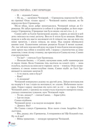 242
РІДНА УКРАЇНА. СВІТ ПРИРОДИ
— Я, — відповів Сашко.
— Ну да... — засміявся Чепіжний. — Сіроманець перекусив би тебе,
як сірника! Отак: тільки хрусь! — Чепіжний навіть показав, як би
перекусив його Сіроманець.
Після обіду, коли добре випогодилося, Чепіжний поїхав до Сі­-
романця. Не забув прихопити із собою й ту фотографію, де його пере­
скакує Сіроманець: Сіроманця там було видно «на всі сто». (...)
Сашко забіг за Галею Грушецькою додому, і дорога до школи в цей
день сміялася на сонці досхочу. Весело й тепло було шпакам. Шпаки
підвели в небо від щастя заплющені очі й співали так, що аж ноги під
ними тремтіли, і земля співала, як шпак. Над озером обнімалися
шиями коні. Блакитними квітами розцвіли більші й менші калюжі.
Ліс, так той наче поклав собі руку на серце й тихо благословляв журав­
лине крило над собою в осяянім небі, і мураху з підтягнутим за зиму
животом, і свою лісову стежину, що просихала в Сашка на очах. Сашко
став роззуватися.
— Ти що? — спитала Галя Грушецька.
— Погасаю босяка, — і Сашко, нагнувши шию, побіг наввипередки
зі своєю тінню. Коли Сашкова тінь налітала на клапті снігу — вона
голубіла, налітала на попелясте торішнє листя — темніла. Отак позма­
гавшись зі своєю темно-голубою тінню, Сашко підбіг до Галі Гру-
шецької та захекано запитав її:
— А ти знаєш, ким я буду?
— Ким?
— А лісником!
Чепіжний повернувся додому на другий день. Заїхав мотоциклом
на подвір’я й так і сидів на мотоциклі, не злазив. Побачивши госпо­
даря, Геракл одразу звалував від хати світ за очі — на город. Сидів
Че­
піжний довго, і грязюка на плащі стала підсихати навпроти сонця,
узялася синюватим туманом, наче Чепіжний горів.
— То що, дядьку? — спитав Сашко. — Здрастуйте.
— Іди-но сюди.
Сашко підійшов.
Чепіжний витяг з-за пазухи кольорове фото:
— Дивися. Він?
На Сашка глянув Сіроманець. Біля нього стояв Андрійко Лях і
льотчики.
— Він, дядьку, він. Сіроманець. А поправився як! Ще більший став.
Ну то й що?
— Війна триватиме, — похмуро прокричав Чепіжний.
 