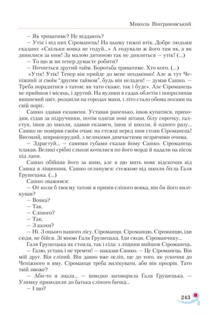 243
Микола Вінграновський
— Як триватиме? Не віддають?
— Утік і від них Сіроманець! На цьому тижні втік. Добре людьми
сказано: «Скільки вовка не годуй...» А годували ж його там як, а як
дивилися за ним! За малою дитиною так не дивляться — утік! (…)
— То що ж ви тепер думаєте робити?
— Почнеться другий тайм. Боротьба триватиме. Хто кого. (…)
«Утік! Утік! Тепер він прийде до мене неодмінно! Але ж тут Че-
піжний зі своїм “другим таймом”, будь він неладен! — думав Сашко. —
Треба порадитися з татом: як тато скаже, так і буде». Але Сіроманець
не прийшов і місяць, і другий. На вулики в садах облетів і поприлипав
вишневий цвіт, розцвіли на городах маки, і літо стало обома ногами на
свій поріг.
Сашко здавав екзамени. Уставав раненько, ішов купатися, прихо­
див, сідав за підручники, потім одягав нові штани, білу сорочку, гал­
стук, ішов до школи, здавав екзамен, ішов зі школи, й одного разу...
Сашко не повірив своїм очам: на стежці перед ним стояв Сіроманець!
Високий, широкогрудий, з великими димчастими незрячими очима.
— Здрастуй... — самими губами сказав йому Сашко. Сіроманець
плакав. Великі срібні сльози котилися по його морді й падали на пісок
під лапи.
Сашко обійняв його за шию, але в цю мить вовк відскочив від
Сашка в ліщинник. Сашко оглянувся: стежкою від школи бігла Галя
Грушецька. (…)
Сашко зважився:
— От коли б твоєму татові я привів сліпого вовка, він би його вилі­
кував?
— Вовка?
— Так.
— Сліпого?
— Так.
— З казки?
— Ні. З оцього нашого лісу. Сіроманця. Сіроманцю, Сіроманцю, іди
сюди, не бійся. Зі мною Галя Грушецька. Іди сюди, Сіроманчику...
Галя Грушецька як стояла, так і сіла: з ліщини вийшов Сіроманець.
— Галю, устань і не тремти! — наказав Сашко. — Це Сіроманець. Він
мій друг. Він сліпий. Він давно вже осліп, ще до того, як ускочив до
Чепіжного в яму. Сіроманця треба вилікувати, аби він прозрів. Тато
твій зможе?
— Аби-то я знала... — швидко заговорила Галя Грушецька. —
Узимку приводили до батька сліпого бичка...
— І що?
 