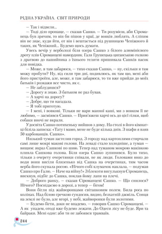 244
РІДНА УКРАЇНА. СВІТ ПРИРОДИ
— Так і відвели...
— Тоді діло пропаще, — сказав Сашко. — Ти розумієш, аби Сірома-
нець був зрячим, то він би пішов у краї, де вовків люблять. А сліпим
він не знає, куди йти, от він і вештається під рушницею Чепіжного й
таких, як Чепіжний... Будемо щось думати.
Увесь вечір у верболозі біля озера Сашко з білого алюмінієвого
дроту плів Сіроманцеві намордник. Галя Грушецька циганською голкою
з дратвою до нашийника з їхнього теляти пришивала Сашків пасок
для повідка.
— Може, я там забарюся, — тихо сказав Сашко, — ну, скільки я там
можу пробути? Ну, від сили три дні, подивлюсь, як там що, мені аби
його пристроїти, але, може, я там забарюся, то ти вже прийди до моїх
батьків і розкажи все чисто, як є.
— Не заблудишся?
— Дорогу я знаю. З батьком не раз бував.
— А харчі на дорогу?
— Добре, що ти нагадала.
— Я тобі приготую.
— І мені, і вовкові. Тільки не вари манної каші, ми з вовком її не
любимо, — засміявся Сашко. — Прив’яжеш харчі ось до цієї гілки, щоб
собаки вночі не вкрали.
Удосвіта Сашко потихеньку вийшов з дому. На столі в його кімнат­
ці біліла записка: «Тату і мамо, мене не буде кілька днів. З шафи я взяв
50 карбованців. Сашко».
Низький туман застелив город. З городу над картоплями стирчали
самі лише мокрі макові голови. На леваді стало холодніше, а туман —
вищим: якраз Сашкові по шию. Тепер над туманом мокрою маківкою
пливла Сашкова голова. Біля озера Сашко зупинився. Було тихо,
тільки з очерету очеретянки співали, не як люди. Головами вниз до
води вони висіли близенько від Сашка на очеретинах, тим часом
верба його скупала росою. «Нічого собі клумачок наклала, — подумав
Сашко про Галю. — Наче на війну!» З блекоти вигулькнув Сіроманець,
вискнув, підбіг до Сашка, поклав йому лапи на плечі.
— Доброго ранку, — сказав Сіроманцеві Сашко. — Що снилося?
Нічого? Поснідаємо в дорозі, а тепер — бігом!
Вони бігли під жайворонками світанковим полем. Била роса по
колінах. Над білою гречкою гундосив, видно, безхатній джміль. Сонця
на землі не було, але вгорі, у небі, жайворонки були золотими.
— Будемо бігти, доки не впадемо, — говорив Сашко Сіроманцеві. —
А як упадем, отоді вже будемо лежати. До Одеси лісу не буде. Яри та
байраки. Мені одне: аби ти не забоявся трамваїв.
 