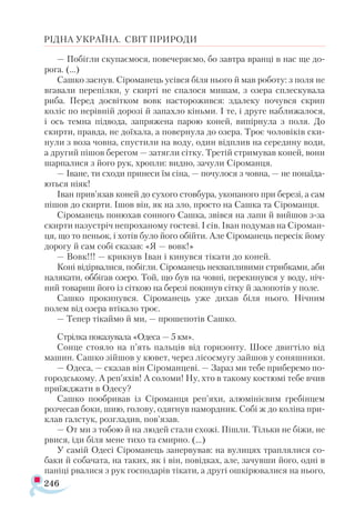 246
РІДНА УКРАЇНА. СВІТ ПРИРОДИ
— Побігли скупаємося, повечеряємо, бо завтра вранці в нас ще до-
рога. (...)
Сашко заснув. Сіроманець усівся біля нього й мав роботу: з поля не
вгавали перепілки, у скирті не спалося мишам, з озера сплескувала
риба. Перед досвітком вовк насторожився: здалеку почувся скрип
коліс по нерівній дорозі й запахло кіньми. І те, і друге наближалося,
і ось темна підвода, запряжена парою коней, випірнула з поля. До
скирти, правда, не доїхала, а повернула до озера. Троє чоловіків ски­
нули з воза човна, спустили на воду, один відплив на середину води,
а другий пішов берегом — затягли сітку. Третій стримував коней, вони
шарпалися з його рук, хропли: видно, зачули Сіроманця.
— Іване, ти сходи принеси їм сіна, — почулося з човна, — не понаїда­
ються ніяк!
Іван прив’язав коней до сухого стовбура, укопаного при березі, а сам
пішов до скирти. Ішов він, як на зло, просто на Сашка та Сіроманця.
Сіроманець понюхав сонного Сашка, звівся на лапи й вийшов з-за
скирти назустріч непроханому гостеві. І сів. Іван подумав на Сіроман-
ця, що то пеньок, і хотів було його обійти. Але Сіроманець пересік йому
дорогу й сам собі сказав: «Я — вовк!»
— Вовк!!! — крикнув Іван і кинувся тікати до коней.
Коні відірвалися, побігли. Сіроманець неквапливими стрибками, аби
налякати, оббігав озеро. Той, що був на човні, перекинувся у воду, ніч­
ний товариш його із сіткою на березі покинув сітку й залопотів у поле.
Сашко прокинувся. Сіроманець уже дихав біля нього. Нічним
полем від озера втікало троє.
— Тепер тікаймо й ми, — прошепотів Сашко.
Стрілка показувала «Одеса — 5 км».
Сонце стояло на п’ять пальців від горизонту. Шосе двигтіло від
машин. Сашко зійшов у кювет, через лісосмугу зайшов у соняшники.
— Одеса, — сказав він Сіроманцеві. — Зараз ми тебе приберемо по-
городському. А реп’яхів! А соломи! Ну, хто в такому костюмі тебе вчив
приїжджати в Одесу?
Сашко пообривав із Сіроманця реп’яхи, алюмінієвим гребінцем
розчесав боки, шию, голову, одягнув намордник. Собі ж до коліна при­
клав галстук, розгладив, пов’язав.
— От ми з тобою й на людей стали схожі. Пішли. Тільки не біжи, не
рвися, іди біля мене тихо та смирно. (...)
У самій Одесі Сіроманець занервував: на вулицях траплялися со-
баки й собачата, на таких, як і він, повідках, але, зачувши його, одні в
паніці рвалися з рук господарів тікати, а другі ошкірювалися на нього,
 
