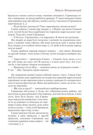 247
Микола Вінграновський
бризкали слиною, кипіли очима, повними зненависті. Сіроманець со-
пів у намордник, по шкурі пробігали дрижаки. У таких випадках Сашко
прискорював ходу або забігав у якийсь під’їзд, і там вони із Сіроманцем
перечікували. (…)
— Куди батьки дивляться? Таке страховисько дитина водить!
Сашко зайшов у тихий двір лікарні. (…) Перше, що впало Сашкові
в очі: густий бузок біля сарайчиків під червоною марсельською чере­
пицею. Туди він і повів Сіроманця.
— Стій отут, Сіроманчику, і не ворушися. Я миттю все розізнаю.
Від лікарні до моря було недалеко, і дачники чи курортники спус­
кали з повідків своїх собачок, аби вони погуляли саме в цьому місці
біля лікарні, де в глибині синіло море. (...) І треба ж було цьому народу
зачути вовка!
Сашко пройшов коридор першого поверху — ніде нікого. Піднявся
на другий поверх: літня жінка в білому халаті натирала шваброю під­
логу.
— Здрастуйте! — привітався Сашко. — Скажіть, будь ласка, а де у
вас той лікар, що лікує очі? Я здалеку, і в мене мало часу. Але я хо-
тів би з тим вашим лікарем поговорити.
— Приходьте після обіду, — відповіла жінка, не підводячи голови. —
У нас — обід. Тридцять перша кімната.
На лікарнянім подвір’ї знявся собачий лемент і ґвалт. З вікна Саш-
кові було видно дахи сарайчиків чи складів під червоною марсельською
черепицею: на цю черепицю один за одним з криками й сльозами вилі­
тали й падали фокстер’єри. Вони підстрибували у вікні, як м’ячі, і па-
дали на черепицю.
— Що там за ґвалт? — занепокоїлася прибиральниця.
Сіроманця обступило в бузку все собаконаселення району, він
відступив до ракушнякової стіни паркану, далі вже було нікуди, а воно
лізло, його було багато, тоді Сірома-
нець перекусив намордник і став хапа­
ти їх за загривки та викидати на чере­
пицю. Сашка, йому здалося, дуже довго
небуло,позаду—стіна,тодіСіроманець
перескочив через стіну та щез.
Сашко кинувся в бузок, вискочив на
вулицю, в один провулок, у дру­­
гий
провулок, покликав Сіроманця над
глиняним урвищем понад мо­
рем — сів
і заплакав. (...)
 