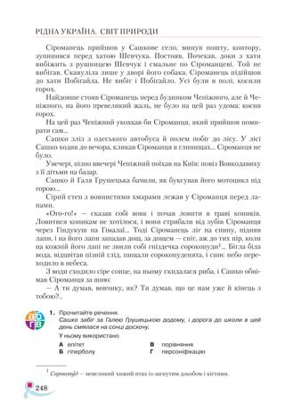 248
РІДНА УКРАЇНА. СВІТ ПРИРОДИ
Сіроманець прийшов у Сашкове село, минув пошту, контору,
зупинився перед хатою Шевчука. Постояв. Почекав, доки з хати
вибіжить з рушницею Шевчук і смальне по Сіроманцеві. Той не
вибігав. Скавуліла лише у дворі його собака. Сіроманець підійшов
до хати Побігайла. Не вибіг і Побігайло. Усі були в полі, косили
горох.
Найдовше стояв Сіроманець перед будинком Чепіжного, але й Че-
піжного, на його превеликий жаль, не було на цей раз удома: косив
горох.
На цей раз Чепіжний укохкав би Сіроманця, який прийшов поми­
рати сам...
Сашко зліз з одеського автобуса й полем побіг до лісу. У лісі
Сашко ходив до вечора, кликав Сіроманця в глинищах... Сіроманця не
було.
Увечері, пізно ввечері Чепіжний поїхав на Київ: повіз Вовкодавиху
з її дітьми на базар.
Сашко й Галя Грушецька бачили, як буксував його мотоцикл під
горою...
Сірий степ з вовнистими хмарами лежав у Сіроманця перед ла-
пами.
«Ого-го!» — сказав собі вовк і почав ловити в траві коників.
Ловитися коникам не хотілося, і вони стрибали від зубів Сіроманця
через Гіндукуш на Гімалаї... Тоді Сіроманець ліг на спину, підняв
лапи, і на його лапи западав дощ, за дощем — сніг, аж до тих пір, коли
на кожній його лапі не звили собі гніздечка сорокопуди1... Бігла біла
вода, відцвітав пізній глід, пищали сорокопуденята, і синє небо пере­
ходило в небеса.
З води сходило сіре сонце, на ньому скидалася риба, і Сашко обні­
мав Сіроманця за шию:
— А ти думав, вовчику, як? Ти думав, що це нам уже й кінець з
тобою?..
1.	 Прочитайте речення.
	 Сашко забіг за Галею Грушецькою додому, і дорога до школи в цей
день сміялася на сонці досхочу.
	 У ньому використано
А	 епітет
Б	 гіперболу
В	 порівняння
Г	 персоніфікацію
1
Сорокопуд — невеликий хижий птах із загнутим дзьобом і кігтями.
 