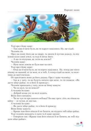 25
Народні казки
Тоді орел йому каже:
— Так само й мені було, як ти вдруге націлявся. Ну, ще сідай.
Чоловік сів.
Орел як поніс його аж за хмару, та звідти й пустив додолу, та під­
хопив коло самої землі, та тоді й питає його:
— А що ти відчував, як летів на землю?
Чоловік каже:
— Наче мене зовсім не було вже на світі.
Тоді орел йому каже:
— Отак же й мені було, як ти втретє націлявся. Ну, тепер уже ніхто
нікому не винний: ні ти мені, ні я тобі. А тепер сідай на мене, та поле­
тимо до моєї господи.
От прилітають вони до його дядька. Орел і каже чоловіку:
— Іди ж у хату, та як будуть питати про мене, то ти скажеш: «Як
дасте яйце-райце, то я його й приведу».
Чоловік приходить у хату, коли це йому кажуть:
— Чи по волі, чи по неволі?
А чоловік їм каже:
— Добрий козак усе по волі ходить.
Вони його питають:
— Чи не чув ти про нашого небожа? Бо вже третє літо, як пішов на
війну — ні чутки, ні звістки.
А чоловік їм каже:
— Як дасте яйце-райце, то я його й приведу.
Вони йому кажуть:
— Краще нам його ніколи й не бачити, як віддати тобі яйце-райце.
Тоді чоловік виходить із хати та й каже орлові:
— Говорили так: «Краще нам його ніколи й не бачити, як тобі від­
дати яйце-райце».
 