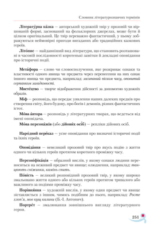 251
Словник літературознавчих термінів
Лі­
те­
ра­
тур­
на каз­
ка — ав­
тор­
ський ху­
дож­
ній твір у про­
зо­
вій чи вір­
шо­
ва­
ній фор­
мі, зас­
но­
ва­
ний на фоль­
клор­
них дже­
ре­
лах, мо­
же бу­
ти й
ціл­
ком ори­
гі­
наль­
ний. Це твір пе­
ре­
важ­
но фан­
тастич­
ний, у ньо­
му зоб­
ра­
жу­
ють­
ся ней­
мо­
вір­
ні при­
го­
ди ви­
га­
да­
них або тра­
ди­
цій­
них каз­
ко­
вих
ге­
ро­
їв.
Лі­
то­
пис — най­
дав­
ні­
ший вид лі­
те­
ра­
ту­
ри, що становить роз­
та­
шо­
ва­
ні в ча­
со­
вій пос­
лі­
дов­
нос­
ті ко­
ро­
тень­
кі за­
міт­
ки й док­
лад­
ні опо­
ві­
дан­
ня
про іс­
то­
рич­
ні по­
дії.
Ме­
тафо­
ра — сло­
во чи сло­
вос­
по­
лу­
чен­
ня, яке роз­
кри­
ває оз­
на­
ки та
влас­
ти­
вос­
ті од­
но­
го яви­
ща чи пред­
ме­
та че­
рез пе­
ре­
не­
сен­
ня на них оз­
нак
ін­
шо­
го яви­
ща чи пред­
ме­
та, нап­
рик­
лад: за­
си­
па­
ний піс­
ком ча­
су, опо­
ви­
тий
сер­
пан­
ком за­
гад­
ко­
вос­
ті.
Мис­
тец­
тво — твор­
че ві­
доб­
ра­
жен­
ня дій­
снос­
ті за до­
по­
мо­
гою ху­
дож­
ніх
об­
ра­
зів.
Міф — роз­
по­
відь, що пе­
ре­
дає уяв­
лен­
ня на­
ших да­
ле­
ких пред­
ків про
ство­
рен­
ня сві­
ту, йо­
го бу­
до­
ву, про бо­
гів і де­
мо­
нів, різ­
них фан­
тас­
тич­
них
іс­
тот.
Мова ав­
то­
ра — роз­
по­
відь у лі­
те­
ра­
тур­
них тво­
рах, що ве­
деть­
ся від
іме­
ні опо­
ві­
да­
ча.
Мо­
ва пер­
со­
на­
жів (або ді­
йо­
вих осіб) — реп­
лі­
ки ді­
йо­
вих осіб.
На­
род­
ний пе­
ре­
каз — ус­
не опо­
ві­
дан­
ня про виз­
нач­
ні іс­
то­
рич­
ні по­
дії
та їхніх ге­
ро­
їв.
Опо­
ві­
дан­
ня — не­
ве­
ли­
кий про­
зо­
вий твір про якусь по­
дію з жит­
тя
од­
но­
го чи кіль­
кох ге­
ро­
їв про­
тя­
гом ко­
рот­
ко­
го про­
між­
ку ча­
су.
Пер­
со­
ні­
фі­
ка­
ція — об­
раз­
ний вис­
лів, у яко­
му оз­
на­
ки лю­
ди­
ни пе­
ре­
но­
сять­
ся на не­
жи­
вий пред­
мет чи яви­
ще; олюднення, нап­
рик­
лад: тан­
цю­
ють сні­
жин­
ки, ка­
мінь спить.
По­
вість — ве­
ли­
кий роз­
по­
від­
ний про­
зо­
вий твір, у яко­
му ши­
ро­
ко
зма­
льо­
ва­
но жит­
тя од­
но­
го або кіль­
кох ге­
ро­
їв про­
тя­
гом три­
ва­
ло­
го або
важ­
ли­
во­
го за по­
ді­
я­
ми проміжку ча­
су.
По­
рів­
нян­
ня — ху­
дож­
ній вис­
лів, у яко­
му один пред­
мет чи яви­
ще
зіс­
тав­
ля­
єть­
ся з ін­
шим, чи­
мось подібним до ньо­
го, нап­
ри­
клад: Рос­
те
хлоп’я, мов кущ ка­
ли­
ни (Б.І. Ан­
то­
нич).
Пор­
трет — зма­
лю­
ван­
ня зов­
ніш­
ньо­
го виг­
ля­
ду лі­
те­
ра­
тур­
но­
го
ге­
роя.
 