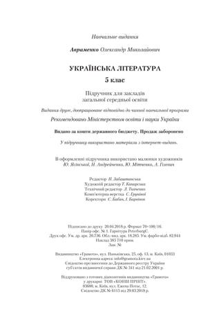 Навчальне видання
Авраменко Олександр Миколайович
УКРАЇНСЬКА ЛІТЕРАТУРА
5 клас
Підручник для закладів
загальної середньої освіти
Видання друге, доопрацьоване відповідно до чинної навчальної програми
Рекомендовано Міністерством освіти і науки України
Видано за кошти державного бюджету. Продаж заборонено
У підручнику використано матеріали з інтернет-видань.
В оформленні підручника використано малюнки художників
Ю. Ясінської, Н. Андрейченко, Ю. Мітченко, А. Гілевич
Редактор Н. Забаштанська
Художній редактор Т. Канарська
Технічний редактор Л. Ткаченко
Комп’ютерна верстка С. Груніної
Коректори С. Бабич, І. Барвінок
Підписано до друку 20.04.2018 р. Формат 70×100/16.
Папір офс. № 1. Гарнітура PeterburgC.
Друк офс. Ум. др. арк. 20,736. Обл.-вид. арк. 18,285. Ум. фарбо-відб. 82,944
Наклад 385 710 прим.
Зам. №
Видавництво «Грамота», вул. Паньківська, 25, оф. 13, м. Київ, 01033
Електронна адреса: info@gramota.kiev.ua
Свідоцтво про внесення до Державного реєстру України
суб’єктів видавничої справи ДК № 341 від 21.02.2001 р.
Віддруковано з готових діапозитивів видавництва «Грамота»
у друкарні ТОВ «КОНВІ ПРІНТ».
03680, м. Київ, вул. Ежена Потьє, 12.
Свідоцтво ДК № 6115 від 29.03.2018 р.
 