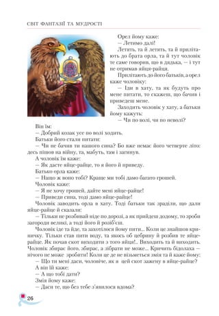 26
СВІТ ФАНТАЗІЇ ТА МУДРОСТІ
Орел йому каже:
— Летимо далі!
Летять, та й летять, та й приліта­
ють до брата орла, та й тут чоловік
те саме говорив, що в дядька, — і тут
не отримав яйця-райця.
Прилітають до його батьків, а орел
каже чоловіку:
— Іди в хату, та як будуть про
мене питати, то скажеш, що бачив і
приведеш мене.
Заходить чоловік у хату, а батьки
йому кажуть:
— Чи по волі, чи по неволі?
Він їм:
— Добрий козак усе по волі ходить.
Батьки його стали питати:
— Чи не бачив ти нашого сина? Бо вже немає його четверте літо:
десь пішов на війну, та, мабуть, там і загинув.
А чоловік їм каже:
— Як дасте яйце-райце, то я його й приведу.
Батько орла каже:
— Нащо ж воно тобі? Краще ми тобі дамо багато грошей.
Чоловік каже:
— Я не хочу грошей, дайте мені яйце-райце!
— Приведи сина, тоді дамо яйце-райце!
Чоловік заводить орла в хату. Тоді батьки так зраділи, що дали
яйце-райце й сказали:
— Тільки не розбивай ніде по дорозі, а як прийдеш додому, то зроби
загороди великі, а тоді його й розіб’єш.
Чоловік іде та йде, та захотілося йому пити... Коли це знайшов кри­
ничку. Тільки став пити воду, та якось об цебрину й розбив те яйце-
райце. Як почав скот виходити з того яйця!.. Виходить та й виходить.
Чоловік збирає його, збирає, а зібрати не може... Кричить бідолаха —
нічого не може зробити! Коли це де не візьметься змія та й каже йому:
— Що ти мені даси, чоловіче, як я цей скот зажену в яйце-райце?
А він їй каже:
— А що тобі дати?
Змія йому каже:
— Даси те, що без тебе з’явилося вдома?
 