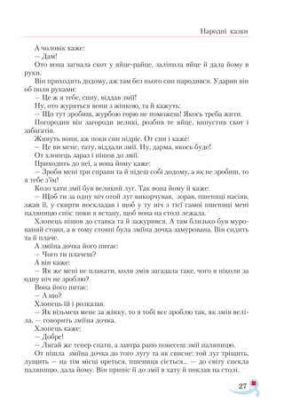 27
Народні казки
А чоловік каже:
— Дам!
Ото вона загнала скот у яйце-райце, заліпила яйце й дала йому в
руки.
Він приходить додому, аж там без нього син народився. Ударив він
об поли руками:
— Це ж я тебе, сину, віддав змії!
Ну, ото журяться вони з жінкою, та й кажуть:
— Що тут зробиш, журбою горю не поможеш! Якось треба жити.
Погородив він загороди великі, розбив те яйце, випустив скот і
забагатів.
Живуть вони, аж поки син підріс. От син і каже:
— Це ви мене, тату, віддали змії. Ну, дарма, якось буде!
От хлопець зараз і пішов до змії.
Приходить до неї, а вона йому каже:
— Зроби мені три справи та й підеш собі додому, а як не зробиш, то
я тебе з’їм!
Коло хати змії був великий луг. Так вона йому й каже:
— Щоб ти за одну ніч отой луг викорчував, зорав, пшениці насіяв,
зжав її, у скирти поскладав і щоб у ту ніч з тієї самої пшениці мені
паляницю спік: поки я встану, щоб вона на столі лежала.
Хлопець пішов до ставка та й зажурився. А там близько був муро­
ваний стовп, а в тому стовпі була зміїна дочка замурована. Він сидить
та й плаче.
А зміїна дочка його питає:
— Чого ти плачеш?
А він каже:
— Як же мені не плакати, коли змія загадала таке, чого я ніколи за
одну ніч не зроблю?
Вона його питає:
— А що?
Хлопець їй і розказав.
— Як візьмеш мене за жінку, то я тобі все зроблю так, як змія велі­
ла, — говорить зміїна дочка.
Хлопець каже:
— Добре!
— Лягай же тепер спати, а завтра рано понесеш змії паляницю.
От пішла зміїна дочка до того лугу та як свисне: той луг тріщить,
лущить — на тім місці ореться, пшениця сіється... — до світу спекла
паляницю, дала йому. Він приніс її до змії в хату й поклав на столі.
 