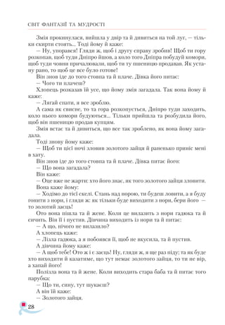 28
СВІТ ФАНТАЗІЇ ТА МУДРОСТІ
Змія прокинулася, вийшла у двір та й дивиться на той луг, — тіль­
ки скирти стоять... Тоді йому й каже:
— Ну, упорався! Гляди ж, щоб і другу справу зробив! Щоб ти гору
розкопав, щоб туди Дніпро йшов, а коло того Дніпра побудуй комори,
щоб туди човни причалювали, щоб ти ту пшеницю продавав. Як уста­
ну рано, то щоб це все було готове!
Він знов іде до того стовпа та й плаче. Дівка його питає:
— Чого ти плачеш?
Хлопець розказав їй усе, що йому змія загадала. Так вона йому й
каже:
— Лягай спати, я все зроблю.
А сама як свисне, то та гора розкопується, Дніпро туди заходить,
коло нього комори будуються... Тільки прийшла та розбудила його,
щоб він пшеницю продав купцям.
Змія встає та й дивиться, що все так зроблено, як вона йому зага­
дала.
Тоді знову йому каже:
— Щоб ти цієї ночі зловив золотого зайця й раненько приніс мені
в хату.
Він знов іде до того стовпа та й плаче. Дівка питає його:
— Що вона загадала?
Він каже:
— Оце вже не жарти: хто його знає, як того золотого зайця зловити.
Вона каже йому:
— Ходімо до тієї скелі. Стань над норою, ти будеш ловити, а я буду
гонити з нори, і гляди ж: як тільки буде виходити з нори, бери його —
то золотий заєць!
Ото вона пішла та й жене. Коли це вилазить з нори гадюка та й
сичить. Він її і пустив. Дівчина виходить із нори та й питає:
— А що, нічого не вилазило?
А хлопець каже:
— Лізла гадюка, а я побоявся її, щоб не вкусила, та й пустив.
А дівчина йому каже:
— А щоб тебе! Ото ж і є заєць! Ну, гляди ж, я ще раз піду; та як буде
хто виходити й казатиме, що тут немає золотого зайця, то ти не вір,
а хапай його!
Полізла вона та й жене. Коли виходить стара баба та й питає того
парубка:
— Що ти, сину, тут шукаєш?
А він їй каже:
— Золотого зайця.
 