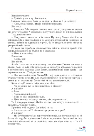 29
Народні казки
Вона йому каже:
— Де б він узявся: тут його немає!
Сказала та й пішла. Коли це виходить дівка та й питає його:
— А що, немає зайця? Ніхто з нори не виходив?
Він каже:
— Виходила баба стара та спитала мене, що я тут шукаю, а я сказав,
що золотого зайця. А вона каже, що тут його немає, то я її й відпустив.
Тоді дівчина каже:
— Чому ти не зловив: ото ж і є заєць! Ну, тепер більше ніде його не
піймаєш, хіба я стану зайцем, а ти мене принесеш змії та покладеш на
стілець, тільки не віддавай їй у руки, бо як віддаси, то вона пізнає та
розірве й тебе, і мене.
От вона так і зробила: стала золотим зайцем, хлопець приніс того
зайця, поклав його на стілець та й каже змії:
— Нате ж вам зайця!
Вона каже:
— Добре, іди!
Він пішов.
А змія тільки з хати, а заєць знову став дівчиною. Почали вони вдвох
тікати. Коли це змія побачила, що то не заєць був, а її дочка, та послала
в погоню свого чоловіка. Змій біжить за ними: коли вони чують — аж
стугонить земля... Тоді дівка каже:
— Оце вже змій за нами біжить! Я стану пшеницею, а ти — дідом, та
будеш стерегти мене. Як змій буде питати тебе, чи не бачив парубка й
дівки, то ти скажеш, що бачив тоді, як цю пшеницю сіяли.
Коли це змій летить та й питає того діда:
— Чи не бачив, тут не йшли парубок із дівкою?
А він каже:
— Ішли.
— Давно ж вони йшли?
— Тоді, як оцю пшеницю сіяли.
— Цю пшеницю вже пора косити, а їх учора не стало.
Та й повернувся назад. Зміїна дочка стала знову людиною, а дід —
парубком, та давай тікати.
Прилітає змій додому. Змія його питає:
— А що, не догнав? І нікого не зустрічав на дорозі?
А він каже:
— Ні! Зустрічав: тільки дід стеріг пшеницю, а я його запитав, чи не
бачив він парубка з дівчиною. А він каже, що вони йшли тоді, як оцю
пшеницю сіяли, але ж та пшениця така, що пора косити, — то я й
повернувся.
 