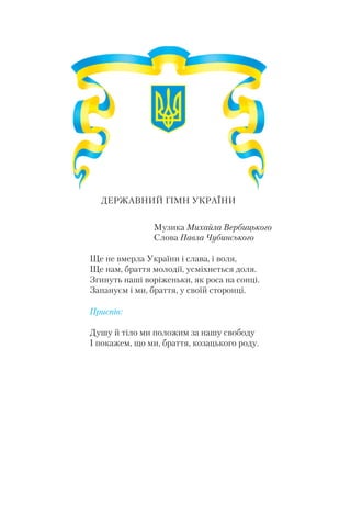 ДЕРЖАВНИЙ ГІМН УКРАЇНИ
Музика Михайла Вербицького
Слова Павла Чубинського
Ще не вмерла України і слава, і воля,
Ще нам, браття молодії, усміхнеться доля.
Згинуть наші воріженьки, як роса на сонці.
Запануєм і ми, браття, у своїй сторонці.
Приспів:
Душу й тіло ми положим за нашу свободу
І покажем, що ми, браття, козацького роду.
 