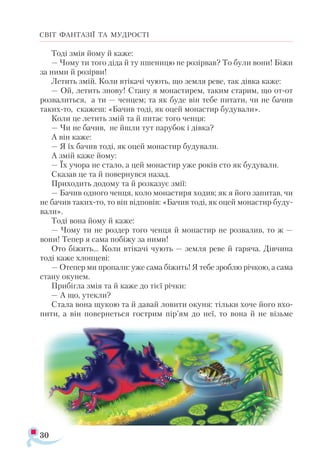 30
СВІТ ФАНТАЗІЇ ТА МУДРОСТІ
Тоді змія йому й каже:
— Чому ти того діда й ту пшеницю не розірвав? То були вони! Біжи
за ними й розірви!
Летить змій. Коли втікачі чують, що земля реве, так дівка каже:
— Ой, летить знову! Стану я монастирем, таким старим, що от-от
розвалиться, а ти — ченцем; та як буде він тебе питати, чи не бачив
таких-то, скажеш: «Бачив тоді, як оцей монастир будували».
Коли це летить змій та й питає того ченця:
— Чи не бачив, не йшли тут парубок і дівка?
А він каже:
— Я їх бачив тоді, як оцей монастир будували.
А змій каже йому:
— Їх учора не стало, а цей монастир уже років сто як будували.
Сказав це та й повернувся назад.
Приходить додому та й розказує змії:
— Бачив одного ченця, коло монастиря ходив; як я його запитав, чи
не бачив таких-то, то він відповів: «Бачив тоді, як оцей монастир буду­
вали».
Тоді вона йому й каже:
— Чому ти не роздер того ченця й монастир не розвалив, то ж —
вони! Тепер я сама побіжу за ними!
Ото біжить... Коли втікачі чують — земля реве й гаряча. Дівчина
тоді каже хлопцеві:
— Отепер ми пропали: уже сама біжить! Я тебе зроблю річкою, а сама
стану окунем.
Прибігла змія та й каже до тієї річки:
— А що, утекли?
Стала вона щукою та й давай ловити окуня: тільки хоче його вхо­
пити, а він повернеться гострим пір’ям до неї, то вона й не візьме
 