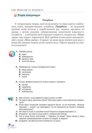 32
СВІТ ФАНТАЗІЇ ТА МУДРОСТІ
Гіпербола
У літературних творах, щоб возвеличити чи прославити улюбле­
ного героя, використовують гіперболу. Гіпербола — це художній
прийом, який полягає в перебільшенні рис людини, предмета чи
явища з метою надання зображуваному виняткової виразності.
Гіпербола — улюблений засіб народної творчості, наприклад: «Щира
праця гори верне» (приказка). Цей прийом кілька разів використа­
ний у казці «Яйце-райце». Справді, чи може щука випити всю воду з
річки або дівчина-гадюка за ніч засіяти поле, зібрати врожай та спек­
ти паляницю?
1.	 Парубка рятує
А	 орел
Б	 жайворонок
В	 дівчина-змія
Г	 золотий заєць
2.	 Жайворонок і миша посварилися через
А	 яйце-райце
Б	 паляницю
В	 зернину
Г	 окуня
3.	 Слова Добрий козак усе по волі ходить належать
А	 орлові
Б	 парубкові
В	 чоловікові
Г	 жайворонку
4.	 Що спільне, а що відмінне мають казка та міф?
5.	 Чи варта одна зернинка війни? Яка риса вдачі стала причиною ворож­
нечі?
6.	 Коли орел попросив чоловіка зарізати бугая, то він відповів: «Більше
пропало — нехай і це пропадає!» Чи не вважаєте ви вчинки чоловіка
легковажними?
7.	 Які звірі й птахи є героями казки? Коротко охарактеризуйте їх.
8.	 Згадайте, які події в казці мають трикратний повтор.
9.	 Хто в казці більш кмітливий — тварини чи люди? Чому народ у казці
наділив надприродними силами не людей, а тварин?
10.	 Згадайте, які фантастичні елементи є в казці.
Теорія літератури
 