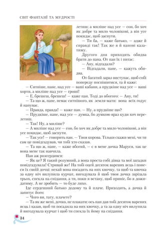 34
СВІТ ФАНТАЗІЇ ТА МУДРОСТІ
летиш; а миліше над усе — сон, бо хоч
як добре та мило чоловікові, а він усе
покидає, щоб заснути.
— Ти ба, — каже батько, — адже й
справді так! Так же я й панові каза­
тиму.
Другого дня приходять обидва
брати до пана. От пан їх і питає:
— Ану, відгадали?
— Відгадали, пане, — кажуть оби­
два.
От багатий зараз виступає, щоб собі
попереду поспішитися, та й каже:
— Ситніше, пане, над усе — ваші кабани, а прудкіше над усе — ваші
хорти, а миліше над усе — гроші!
— Е, брешеш, брешеш! — каже пан. Тоді до вбогого: — Ану, ти!
— Та що ж, пане, немає ситнішого, як земля-мати: вона всіх годує
й напуває.
— Правда, правда! — каже пан. — Ну, а прудкіше що?
— Прудкіше, пане, над усе — думка, бо думкою враз куди хоч пере­
летиш.
— Так! Ну, а миліше?
— А миліше над усе — сон, бо хоч як добре та мило чоловікові, а він
усе покидає, щоб заснути.
— Так усе! — говорить пан. — Твоя корова. Тільки скажи мені, чи ти
сам це повідгадував, чи тобі хто сказав.
— Та що ж, пане, — каже вбогий, — є в мене дочка Маруся, так це
вона мене так навчила.
Пан аж розсердився:
— Як це? Я такий розумний, а вона проста собі дівка та мої загадки
повідгадувала! Стривай же! На тобі оцей десяток варених яєць і поне­
си їх своїй дочці: нехай вона посадить на них квочку, та щоб та квочка
за одну ніч вилупила курчат, вигодувала й щоб твоя дочка зарізала
трьох, спекла на снідання, а ти, поки я встану, щоб приніс, бо я дожи­
датиму. А не зробить — то буде лихо.
Іде сердешний батько додому та й плаче. Приходить, а дочка й
запитує його:
— Чого ви, тату, плачете?
— Та як же мені, дочко, не плакати: ось пан дав тобі десяток варених
яєць і казав, щоб ти посадила на них квочку, а та за одну ніч вилупила
й вигодувала курчат і щоб ти спекла їх йому на снідання.
 