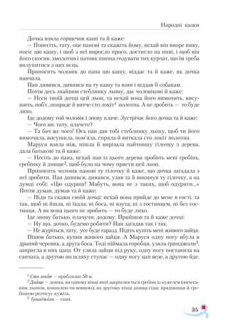 35
Народні казки
Дочка взяла горщечок каші та й каже:
— Понесіть, тату, оце панові та скажіть йому, нехай він виоре ниву,
посіє цю кашу, і щоб з неї виросло просо, достигло на ниві, і щоб він
його скосив, змолотив і натовк пшона годувати тих курчат, що їм треба
вилупитися з цих яєць.
Приносить чоловік до пана цю кашу, віддає та й каже, як дочка
навчила.
Пан дивився, дивився на ту кашу та взяв і віддав її собакам.
Потім десь знайшов стеблинку льону, дає чоловікові й каже:
— Неси твоїй дочці цей льон, та нехай вона його вимочить, вису­
шить, поб’є, попряде й витче сто локіт1 полотна. А не зробить — то буде
лихо.
Іде додому той чоловік і знову плаче. Зустрічає його дочка та й каже:
— Чого ви, тату, плачете?
— Та бач же чого! Ось пан дав тобі стеблинку льону, щоб ти його
вимочила, висушила, пом’яла, спряла й виткала сто локіт полотна.
Маруся взяла ніж, пішла й вирізала найтоншу гілочку з дерева,
дала батькові та й каже:
— Несіть до пана, нехай пан із цього дерева зробить мені гребінь,
гребінку й днище2, щоб було на чому прясти цей льон.
Приносить чоловік панові ту гілочку й каже, що дочка загадала з
неї зробити. Пан дивився, дивився, узяв та й викинув ту гілочку, а на
думці собі: «Цю одуриш! Мабуть, вона не з таких, щоб одурити...»
Потім думав, думав та й каже:
— Піди та скажи своїй дочці: нехай вона прийде до мене в гості, та
так, щоб ні йшла, ні їхала; ні боса, ні взута; ні з гостинцем, ні без гос­
тинця. А як вона цього не зробить — то буде лихо.
Іде знову батько, плачучи, додому. Прийшов та й каже дочці:
— Ну що, дочко, будемо робити? Пан загадав так і так.
— Не журіться, тату, усе буде гаразд. Підіть купіть мені живого зайця.
Пішов батько, купив живого зайця. А Маруся одну ногу вбула в
драний черевик, а друга боса. Тоді піймала горобця, узяла ґринджоли3,
запрягла в них цапа. От узяла зайця під руку, одну ногу поставила на
санчата, а другою по шляху ступає — одну ногу цап везе, а другою йде.
1 Сто ло­
кіт — приб­
лиз­
но 50 м.
2 Дни­
ще — дош­
ка, на од­
но­
му кін­
ці якої зак­
ріп­
лю­
єть­
ся гре­
бінь із ку­
же­
лем (ви­
че­
са­
ним льо­
ном, ко­
ноп­
лею чи вов­
ною); на дру­
го­
му кін­
ці дни­
ща сі­
дає пря­
дів­
ни­
ця й гре­
бін­
кою роз­
чі­
сує ку­
жіль.
3 Ґрин­
джо­
ли — са­
ни.
 