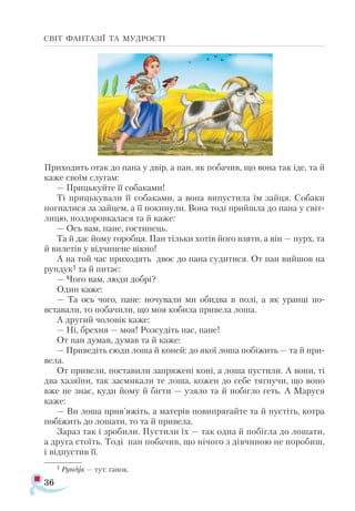 36
СВІТ ФАНТАЗІЇ ТА МУДРОСТІ
Приходить отак до пана у двір, а пан, як побачив, що вона так іде, та й
каже своїм слугам:
— Прицькуйте її собаками!
Ті прицькували її собаками, а вона випустила їм зайця. Собаки
погналися за зайцем, а її покинули. Вона тоді прийшла до пана у світ­
лицю, поздоровкалася та й каже:
— Ось вам, пане, гостинець.
Та й дає йому горобця. Пан тільки хотів його взяти, а він — пурх, та
й вилетів у відчинене вікно!
А на той час приходять двоє до пана судитися. От пан вийшов на
рундук1 та й питає:
— Чого вам, люди добрі?
Один каже:
— Та ось чого, пане: ночували ми обидва в полі, а як уранці по­-
вставали, то побачили, що моя кобила привела лоша.
А другий чоловік каже:
— Ні, брехня — моя! Розсудіть нас, пане!
От пан думав, думав та й каже:
— Приведіть сюди лоша й коней: до якої лоша побіжить — та й при­
вела.
От привели, поставили запряжені коні, а лоша пустили. А вони, ті
два хазяїни, так засмикали те лоша, кожен до себе тягнучи, що воно
вже не знає, куди йому й бігти — узяло та й побігло геть. А Маруся
каже:
— Ви лоша прив’яжіть, а матерів повипрягайте та й пустіть, котра
побіжить до лошати, то та й привела.
Зараз так і зробили. Пустили їх — так одна й побігла до лошати,
а друга стоїть. Тоді пан побачив, що нічого з дівчиною не поробиш,
і відпустив її.
1 Рундук — тут: ґанок.
 