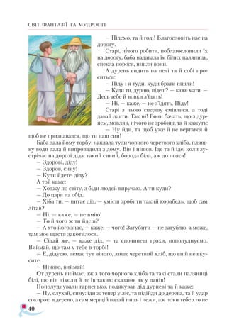 40
СВІТ ФАНТАЗІЇ ТА МУДРОСТІ
— Підемо, та й годі! Благословіть нас на
дорогу.
Старі, нічого робити, поблагословили їх
на дорогу, баба надавала їм білих паляниць,
спекла порося, пішли вони.
А дурень сидить на печі та й собі про­
ситься:
— Піду і я туди, куди брати пішли!
— Куди ти, дурню, підеш? — каже мати. —
Десь тебе й вовки з’їдять!
— Ні, — каже, — не з’їдять. Піду!
Старі з нього спершу сміялися, а тоді
давай лаяти. Так ні! Вони бачать, що з дур-
нем, мовляв, нічого не зробиш, та й кажуть:
— Ну йди, та щоб уже й не вертався й
щоб не признавався, що ти наш син!
Баба дала йому торбу, наклала туди чорного черствого хліба, пляш-
ку води дала й випровадила з дому. Він і пішов. Іде та й іде, коли зу­-
стрічає на дорозі діда: такий сивий, борода біла, аж до пояса!
— Здорові, діду!
— Здоров, сину!
— Куди йдете, діду?
А той каже:
— Ходжу по світу, з біди людей виручаю. А ти куди?
— До царя на обід.
— Хіба ти, — питає дід, — умієш зробити такий корабель, щоб сам
літав?
— Ні, — каже, — не вмію!
— То й чого ж ти йдеш?
— А хто його знає, — каже, — чого! Загубити — не загублю, а може,
там моє щастя закотилося.
— Сідай же, — каже дід, — та спочинеш трохи, пополуднуємо.
Виймай, що там у тебе в торбі!
— Е, дідусю, немає тут нічого, лише черствий хліб, що ви й не вку­
сите.
— Нічого, виймай!
От дурень виймає, аж з того чорного хліба та такі стали паляниці
білі, що він ніколи й не їв таких: сказано, як у панів!
Пополуднували гарненько, подякував дід дурневі та й каже:
— Ну, слухай, сину: іди ж тепер у ліс, та підійди до дерева, та й удар
сокирою в дерево, а сам мерщій падай ниць і лежи, аж поки тебе хто не
 
