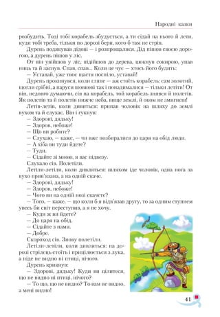 41
Народні казки
розбудить. Тоді тобі корабель збудується, а ти сідай на нього й лети,
куди тобі треба, тільки по дорозі бери, кого б там не стрів.
Дурень подякував дідові — і розпрощалися. Дід пішов своєю доро­
гою, а дурень пішов у ліс.
От він увійшов у ліс, підійшов до дерева, цюкнув сокирою, упав
ниць та й заснув. Спав, спав... Коли це чує — хтось його будить:
— Уставай, уже твоє щастя поспіло, уставай!
Дурень прокинувся, коли гляне — аж стоїть корабель: сам золотий,
щогли срібні, а паруси шовкові так і понадималися — тільки летіти! От
він, недовго думаючи, сів на корабель, той корабель знявся й полетів.
Як полетів та й полетів нижче неба, вище землі, й оком не змигнеш!
Летів-летів, коли дивиться: припав чоловік на шляху до землі
вухом та й слухає. Він і гукнув:
— Здорові, дядьку!
— Здоров, небоже!
— Що ви робите?
— Слухаю, — каже, — чи вже позбиралися до царя на обід люди.
— А хіба ви туди йдете?
— Туди.
— Сідайте зі мною, я вас підвезу.
Слухало сів. Полетіли.
Летіли-летіли, коли дивляться: шляхом іде чоловік, одна нога за
вухо прив’язана, а на одній скаче.
— Здорові, дядьку!
— Здоров, небоже!
— Чого ви на одній нозі скачете?
— Того, — каже, — що коли б я відв’язав другу, то за одним ступнем
увесь би світ переступив, а я не хочу.
— Куди ж ви йдете?
— До царя на обід.
— Сідайте з нами.
— Добре.
Скороход сів. Знову полетіли.
Летіли-летіли, коли дивляться: на до-
розі стрілець стоїть і прицілюється з лука,
а ніде не видно ні птиці, нічого.
Дурень крикнув:
— Здорові, дядьку! Куди ви цілитеся,
що не видно ні птиці, нічого?
— То що, що не видно? То вам не видно,
а мені видно!
 