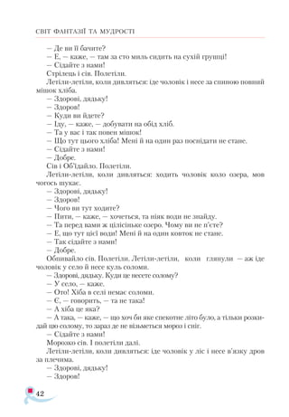 42
СВІТ ФАНТАЗІЇ ТА МУДРОСТІ
— Де ви її бачите?
— Е, — каже, — там за сто миль сидить на сухій грушці!
— Сідайте з нами!
Стрілець і сів. Полетіли.
Летіли-летіли, коли дивляться: іде чоловік і несе за спиною повний
мішок хліба.
— Здорові, дядьку!
— Здоров!
— Куди ви йдете?
— Іду, — каже, — добувати на обід хліб.
— Та у вас і так повен мішок!
— Що тут цього хліба! Мені й на один раз поснідати не стане.
— Сідайте з нами!
— Добре.
Сів і Об’їдайло. Полетіли.
Лeтіли-летіли, коли дивляться: ходить чоловік коло озера, мов
чогось шукає.
— Здорові, дядьку!
— Здоров!
— Чого ви тут ходите?
— Пити, — каже, — хочеться, та ніяк води не знайду.
— Та перед вами ж цілісіньке озеро. Чому ви не п’єте?
— Е, що тут цієї води! Мені й на один ковток не стане.
— Так сідайте з нами!
— Добре.
Обпивайло сів. Полетіли. Летіли-летіли, коли глянули — аж іде
чоловік у село й несе куль соломи.
— Здорові, дядьку. Куди це несете солому?
— У село, — каже.
— Ото! Хіба в селі немає соломи.
— Є, — говорить, — та не така!
— А хіба це яка?
— А така, — каже, — що хоч би яке спекотне літо було, а тільки розки­
дай цю солому, то зараз де не візьметься мороз і сніг.
— Сідайте з нами!
Морозко сів. І полетіли далі.
Летіли-летіли, коли дивляться: іде чоловік у ліс і несe в’язку дров
за плечима.
— Здорові, дядьку!
— Здоров!
 