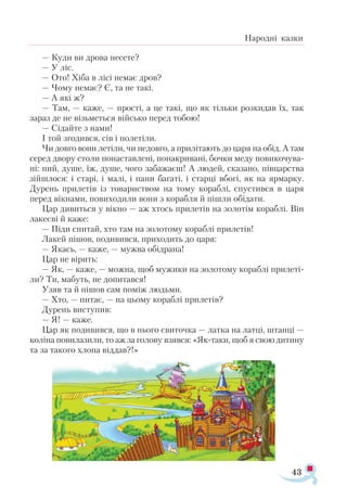 43
Народні казки
— Куди ви дрова несете?
— У ліс.
— Ото! Хіба в лісі немає дров?
— Чому немає? Є, та не такі.
— А які ж?
— Там, — каже, — прості, а це такі, що як тільки розкидав їх, так
зараз де не візьметься військо перед тобою!
— Сідайте з нами!
І той згодився, сів і полетіли.
Чи довго вони летіли, чи недовго, а прилітають до царя на обід. А там
серед двору столи понаставлені, понакривані, бочки меду повикочува­
ні: пий, душе, їж, душе, чого забажаєш! А людей, сказано, півцарства
зійшлося: і старі, і малі, і пани багаті, і старці вбогі, як на ярмарку.
Дурень прилетів із товариством на тому кораблі, спустився в царя
перед вікнами, повиходили вони з корабля й пішли обідати.
Цар дивиться у вікно — аж хтось прилетів на золотім кораблі. Він
лакеєві й каже:
— Піди спитай, хто там на золотому кораблі прилетів!
Лакей пішов, подивився, приходить до царя:
— Якась, — каже, — мужва обідрана!
Цар не вірить:
— Як, — каже, — можна, щоб мужики на золотому кораблі прилеті­
ли? Ти, мабуть, не допитався!
Узяв та й пішов сам поміж людьми.
— Хто, — питає, — на цьому кораблі прилетів?
Дурень виступив:
— Я! — каже.
Цар як подивився, що в нього свиточка — латка на латці, штанці —
коліна повилазили, то аж за голову взявся: «Як-таки, щоб я свою дитину
та за такого хлопа віддав?!»
 