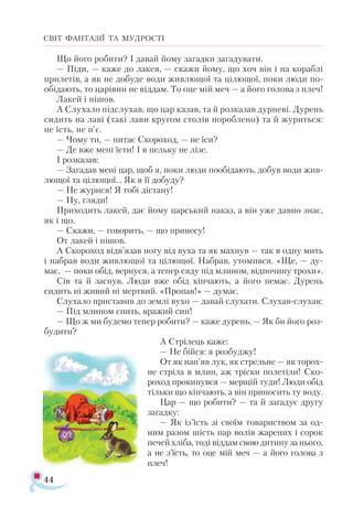 44
СВІТ ФАНТАЗІЇ ТА МУДРОСТІ
Що його робити? І давай йому загадки загадувати.
— Піди, — каже до лакея, — скажи йому, що хоч він і на кораблі
прилетів, а як не добуде води живлющої та цілющої, поки люди по-
обідають, то царівни не віддам. То оце мій меч — а його голова з плеч!
Лакей і пішов.
А Слухало підслухав, що цар казав, та й розказав дурневі. Дурень
сидить на лаві (такі лави кругом столів пороблено) та й журиться:
не їсть, не п’є.
— Чому ти, — питає Скороход, — не їси?
— Де вже мені їсти! І в пельку не лізе.
І розказав:
— Загадав мені цар, щоб я, поки люди пообідають, добув води жив­
лющої та цілющої... Як я її добуду?
— Не журися! Я тобі дістану!
— Ну, гляди!
Приходить лакей, дає йому царський наказ, а він уже давно знає,
як і що.
— Скажи, — говорить, — що принесу!
От лакей і пішов.
А Скороход відв’язав ногу від вуха та як махнув — так в одну мить
і набрав води живлющої та цілющої. Набрав, утомився. «Ще, — ду-
має, — поки обід, вернуся, а тепер сяду під млином, відпочину трохи».
Сів та й заснув. Люди вже обід кінчають, а його немає. Дурень
сидить ні живий ні мертвий. «Пропав!» — думає.
Слухало приставив до землі вухо — давай слухати. Слухав­-слухав:
— Під млином спить, вражий син!
— Що ж ми будемо тепер робити? — каже дурень. — Як би його роз­
будити?
А Стрілець каже:
— Не бійся: я розбуджу!
От як нап’яв лук, як стрельне — як торох­
не стріла в млин, аж тріски полетіли! Ско-
роход прокинувся — мерщій туди! Люди обід
тільки що кінчають, а він приносить ту воду.
Цар — що робити? — та й загадує другу
загадку:
— Як із’їсть зі своїм товариством за од-
ним разом шість пар волів жарених і сорок
печей хліба, тоді віддам свою дитину за нього,
а не з’їсть, то оце мій меч — а його голова з
плеч!
 