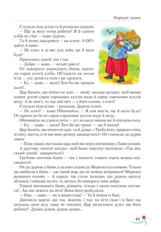 45
Народні казки
Слухало підслухав та й розказав дурневі.
— Що ж мені тепер робити? Я й одного
хліба не з’їм! — каже дурень.
Та й знову зажурився — аж плаче. А Об’ї­
дайло й каже:
— Не плач, я за вас усіх поїм, ще й мало
буде!
Приходить лакей: так і так.
— Добре, — каже, — нехай дають!
От зажарили дванадцять биків, напек-
ли сорок печей хліба. Об’їдайло як почав
їсти — усе дочиста поїв і ще просить.
— Ех, — каже, — мало! Хоч би ще трошки
дали!..
Цар бачить, що нічого не вдіє, — знову загадав загадку: щоб випив
одним духом сорок сорокових кухлів води й сорок сорокових кухлів
меду. А не вип’є, то оце мій меч — а його голова з плеч!
Слухало підслухав — розказав. Дурень плаче.
— Не плач! — каже Обпивайло. — Я сам вип’ю, ще й мало буде!
От принесли їм по сорок сорокових кухлів води й меду.
Обпивайло як узявся пити — усі до каплі випив ще й підсміюється.
— Ех, — каже, — мало! Хоч би ще трохи — ще б випив!
Цар бачить, що нічого не вдіє, та й думає: «Треба його, вражого сина,
зі світу звести, а то він мою дитину занапастить!» От і посилає до дурня
лакея:
— Піди скажи, що сказав цар, щоб він перед вінчанням у баню сходив.
А другому лакеєві загадує, щоб баню чавунну натопили: «Так він,
сякий-такий, зажариться!»
Грубник натопив баню — так і пашить: самого чорта можна під­
смажити!
От іде дурень у баню, а за ним слідом іде Морозко із соломою. Тільки
що ввійшли в баню — аж такий жар, що не можна витримати! Морозко
розкинув солому — й одразу так стало холодно, що дурень насилу
облився, і швидко на піч, та заснув, бо намерзся-таки добре.
Уранці відчиняють баню, думають: тільки з нього попілець зостав­
ся!.. Аж він лежить на печі! Вони його розбудили.
— Оце, — каже, — як я міцно спав! — Та й пішов із бані.
Доповіли цареві, що так, мовляв, і так: на печі спав і в бані так
холодно, наче цілу зиму не топлено. Цар засмутився дуже: що його
робити? Думав-думав, думав-думав...
 
