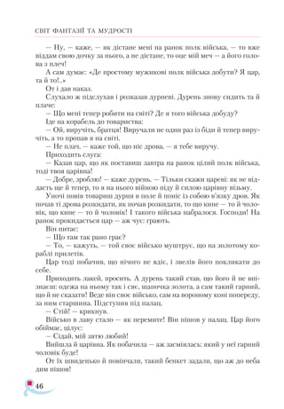 46
СВІТ ФАНТАЗІЇ ТА МУДРОСТІ
— Ну, — каже, — як дістане мені на ранок полк війська, — то вже
віддам свою дочку за нього, а не дістане, то оце мій меч — а його голо­
ва з плеч!
А сам думає: «Де простому мужикові полк війська добути? Я цар,
та й то!..»
От і дав наказ.
Слухало ж підслухав і розказав дурневі. Дурень знову сидить та й
плаче:
— Що мені тепер робити на світі? Де я того війська добуду?
Іде на корабель до товариства:
— Ой, виручіть, братця! Виручали не один раз із біди й тепер виру­
чіть, а то пропав я на світі.
— Не плач, — каже той, що ніс дрова, — я тебе виручу.
Приходить слуга:
— Казав цар, що як поставиш завтра на ранок цілий полк війська,
тоді твоя царівна!
— Добре, зроблю! — каже дурень. — Тільки скажи цареві: як не від­
дасть ще й тепер, то я на нього війною піду й силою царівну візьму.
Уночі повів товариш дурня в поле й поніс із собою в’язку дров. Як
почав ті дрова розкидати, як почав розкидати, то що кине — то й чоло­
вік, що кине — то й чоловік! І такого війська набралося. Господи! На
ранок прокидається цар — аж чує: грають.
Він питає:
— Що там так рано грає?
— То, — кажуть, — той своє військо муштрує, що на золотому ко­-
раблі прилетів.
Цар тоді побачив, що нічого не вдіє, і звелів його покликати до
себе.
Приходить лакей, просить. А дурень такий став, що його й не впі-
знаєш: одежа на ньому так і сяє, шапочка золота, а сам такий гарний,
що й не сказати! Веде він своє військо, сам на вороному коні попереду,
за ним старшина. Підступив під палац.
— Стій! — крикнув.
Військо в лаву стало — як перемите! Він пішов у палац. Цар його
обіймає, цілує:
— Сідай, мій зятю любий!
Вийшла й царівна. Як побачила — аж засміялась: який у неї гарний
чоловік буде!
От їх швиденько й повінчали, такий бенкет задали, що аж до неба
дим пішов!
 