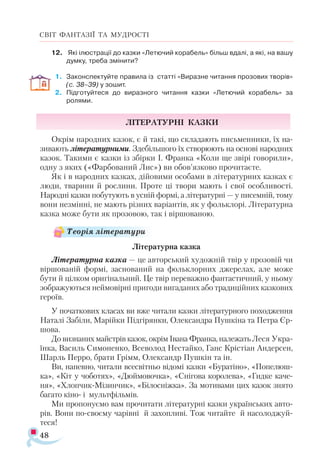 48
СВІТ ФАНТАЗІЇ ТА МУДРОСТІ
12.	 Які ілюстрації до казки «Летючий корабель» більш вдалі, а які, на вашу
думку, треба змінити?
1.	 Законспектуйте правила із статті «Виразне читання прозових творів»
(с. 38–39) у зошит.
2.	 Підготуйтеся до виразного читання казки «Летючий корабель» за
ролями.
Літературні казки
Окрім народних казок, є й такі, що складають письменники, їх на-
зивають літературними. Здебільшого їх створюють на основі народних
казок. Такими є казки із збірки І. Франка «Коли ще звірі говорили»,
одну з яких («Фарбований Лис») ви обов’язково прочитаєте.
Як і в народних казках, дійовими особами в літературних казках є
люди, тварини й рослини. Проте ці твори мають і свої особливості.
Народні казки побутують в усній формі, а літературні — у писемній, тому
вони незмінні, не мають різних варіантів, як у фольклорі. Літературна
казка може бути як прозовою, так і віршованою.
Літературна казка
Літературна казка — це авторський художній твір у прозовій чи
віршованій формі, заснований на фольклорних джерелах, але може
бути й цілком оригінальний. Це твір переважно фантастичний, у ньому
зображуються неймовірні пригоди вигаданих або традиційних казкових
героїв.
У початкових класах ви вже читали казки літературного походження
Наталі Забіли, Марійки Підгірянки, Олександра Пушкіна та Петра Єр-
шова.
До визнаних майстрів казок, окрім Івана Франка, належать Леся Укра-
їнка, Василь Симоненко, Всеволод Нестайко, Ганс Крістіан Андерсен,
Шарль Перро, брати Грімм, Олександр Пушкін та ін.
Ви, напевно, читали всесвітньо відомі казки «Буратіно», «Попелюш-
ка», «Кіт у чоботях», «Дюймовочка», «Снігова королева», «Гидке каче­
ня», «Хлопчик-Мізинчик», «Білосніжка». За мотивами цих казок знято
багато кіно- і мультфільмів.
Ми пропонуємо вам прочитати літературні казки українських авто-
рів. Вони по-своєму чарівні й захопливі. Тож читайте й насолоджуй-
теся!
Теорія літератури
 