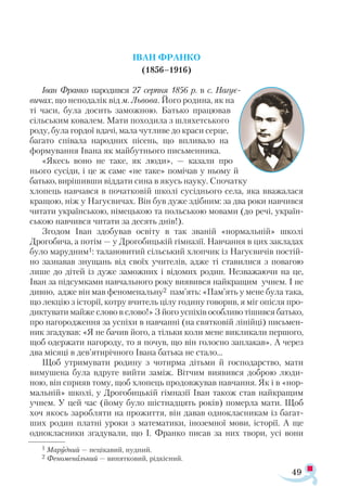 49
ІВАН ФРАНКО
(1856–1916)
Іван Франко народився 27 серпня 1856 р. в с. Нагує-
вичах, що неподалік від м. Львова. Його родина, як на
ті часи, була досить заможною. Батько працював
сільським ковалем. Мати походила з шляхетського
роду, була гордої вдачі, мала чутливе до краси серце,
багато співала народних пісень, що впливало на
формування Івана як майбутнього письменника.
«Якесь воно не таке, як люди», — казали про
нього сусіди, і це ж саме «не таке» помічав у ньому й
батько, вирішивши віддати сина в якусь науку. Спочатку
хлопець навчався в початковій школі сусіднього села, яка вважалася
кращою, ніж у Нагуєвичах. Він був дуже здібним: за два роки навчився
читати українською, німецькою та польською мовами (до речі, україн­
ською навчився читати за десять днів!).
Згодом Іван здобував освіту в так званій «нормальній» школі
Дрогобича, а потім — у Дрогобицькій гімназії. Навчання в цих закладах
було марудним1: талановитий сільський хлопчик із Нагуєвичів постій­
но зазнавав знущань від своїх учителів, адже ті ставилися з повагою
лише до дітей із дуже заможних і відомих родин. Незважаючи на це,
Іван за підсумками навчального року виявився найкращим учнем. І не
дивно, адже він мав феноменальну2 пам’ять: «Пам’ять у мене була така,
що лекцію з історії, котру вчитель цілу годину говорив, я міг опісля про­
диктувати майже слово в слово!» З його успіхів особливо тішився батько,
про нагородження за успіхи в навчанні (на святковій лінійці) письмен­
ник згадував: «Я не бачив його, а тільки коли мене викликали першого,
щоб одержати нагороду, то я почув, що він голосно заплакав». А через
два місяці в дев’ятирічного Івана батька не стало…
Щоб утримувати родину з чотирма дітьми й господарство, мати
вимушена була вдруге вийти заміж. Вітчим виявився доброю люди­
ною, він сприяв тому, щоб хлопець продовжував навчання. Як і в «нор­
мальній» школі, у Дрогобицькій гімназії Іван також став найкращим
учнем. У цей час (йому було шістнадцять років) померла мати. Щоб
хоч якось заробляти на прожиття, він давав однокласникам із багат­
ших родин платні уроки з математики, іноземної мови, історії. А ще
однокласники згадували, що І. Франко писав за них твори, усі вони
1 Ма­
руд­
ний — не­
ці­
ка­
вий, нуд­
ний.
2 Фе­
но­
ме­
наль­
ний — ви­
нят­
ко­
вий, рід­
кіс­
ний.
 