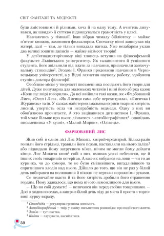 50
СВІТ ФАНТАЗІЇ ТА МУДРОСТІ
були змістовними й різними, хоча й на одну тему. А вчитель диву­
вався, як швидко й суттєво підвищувалася грамотність у класі.
Навчаючись у гімназії, Іван зібрав чималу бібліотеку — майже
п’ятсот книжок, захопився фольклором. Спочатку пісні записував від
матері, далі — там, де тільки випадала нагода. Уже незабаром уклав
два великі зошити записів — майже вісімсот творів!
У дев’ятнадцятирічному віці хлопець вступив на філософський
факультет Львівського університету. Як талановитого й успішного
студента, його звільнили від плати за навчання, призначили заохочу­
вальну стипендію1. Згодом І. Франко продовжив навчання в Черні-
вецькому університеті, а у Відні захистив наукову роботу, здобувши
ступінь доктора філософії.
Особливе місце у творчості письменника посідають його твори для
дітей. Дуже популярна для маленьких читачів і нині його збірка казок
«Коли ще звірі говорили». До неї ввійшли такі казки, як «Фарбований
Лис», «Осел і Лев», «Як Лисиця сама себе перехитрила», «Лисичка і
Журавель» та ін. У казках майстерно змальовано риси тварин: хитрість
лисиці, упертість осла чи незграбність ведмедя. Одну з них ви
обов’язково прочитаєте. А хто зацікавився дитинством І. Франка,
той може більше про нього дізнатися з автобіографічних2 оповідань
письменника «У кузні», «Малий Мирон», «Олівець».
ФАРБОВАНИЙ ЛИС
Жив собі в однім лісі Лис Микита, хитрий-прехитрий. Кілька разів
гонили його стрільці, травили його псами, наставляли на нього заліза3
або підкидали йому затруєного м’яса, нічим не могли йому доїхати
кінця. Лис Микита кпив4 собі з них, оминав усякі небезпеки, ще й
інших своїх товаришів остерігав. А вже як вибрався на лови — чи то до
курника, чи до комори, то не було сміливішого, вигадливішого та
спритнішого злодія над нього. Дійшло до того, що він не раз у білий
день вибирався на полювання й ніколи не вертав з порожніми руками.
Се незвичайне щастя й та його хитрість зробили його страшенно
гордим. Йому здавалося, що нема нічого неможливого для нього.
— Що ви собі думаєте! — величався він перед своїми товаришами. —
Досі я ходив по селах, а завтра в білий день піду до міста й просто з торго­
виці курку вкраду.
1 Сти­
пен­
дія — ре­
гу­
ляр­
на гро­
шо­
ва до­
по­
мо­
га.
2 Ав­
то­
бі­
ог­
ра­
фіч­
ний — твір, у яко­
му пись­
мен­
ник роз­
по­
ві­
дає про по­
дії сво­
го жит­
тя.
3 За­
лізо — тут: пас­
тка.
4 Кпити — глу­
зу­
ва­
ти, нас­
мі­
ха­
ти­
ся.
 