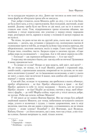 53
Іван Франко
ти та кукурудзи чкурнув до лісу. Довго ще тяглися за ним сині сліди,
поки фарба не обтерлася трохи або не висохла.
Уже добре стемніло, коли Микита добіг до лісу, і то не в тім боці,
де була його хата, а геть у протилежнім. Був голодний, змучений, ледве
живий. Додому треба було ще бігти зо дві милі, але на се в нього не
ставало вже сили. Тож, підкріпившися трохи кількома яйцями, що
знайшов у гнізді перепелиці, він ускочив у першу-ліпшу порожню
нору, розгорнув листя, зарився в ньому з головою й заснув справді як
по купелі.
Чи пізно, чи рано встав він на другий день, сього вже в книгах не
записано, — досить, що, уставши з твердого сну, позіхнувши смачно й
сплюнувши тричі в той бік, де вчора була йому така немила пригода, він
обережненько, лисячим звичаєм, виліз із нори. Глип-глип! Нюх-нюх!
Усюди тихо, спокійно, чисто. Заграло серце в лисячих грудях. «Саме
добра пора на полювання!» — подумав. Але в тій хвилі зирнув на себе:
— Господи! — аж скрикнув неборачисько. — А се що таке?
З переляку він кинувся тікати, але сам від себе не втечеш! Зупинився
й знову придивляється:
— Та невже се я сам? Невже се моя шерсть, мій хвіст, мої ноги? —
Ні, не пізнає, не пізнає, та й годі! Якийсь дивний і страшний звір,
синій-синій, з препоганим запахом, покритий не то лускою, не то яки­
мись колючими ґудзами1, не то їжаковими колючками, а хвіст у нього
не хвіст, а щось таке величезне й важке, мов довбня або здоровий сту­
пернак2, і також колюче.
Став мій Лис, оглядає те чудовище, що зробилося з нього, обнюхує,
пробує обтріпатися — не йде. Пробує обкачатися в траві — не йде!
Пробує дряпати із себе ту луску пазурами — болить, але не пускає!
Пробує лизати — не йде! Надбіг до калюжі, скочив у воду, щоб обми­
тися з фарби, — де тобі! Фарба олійна, через ніч у теплі засохла добре,
не пускає. Роби що хочеш, небоже Микито!
У тій хвилі де не взявся Вовчик-Братик. Він ще вчора був добрий
знайомий нашого Микити, але тепер, побачивши нечуваного синього
звіра, усього в колючках і ґудзах, з таким здоровенним, мов із міді
вилитим, хвостом, він аж завив з переляку, а отямившися, як не пішов
утікати — ледве хлипає! Подибав3 у лісі Вовчицю, далі Ведмедя,
Кабана, Оленя — усі його питають, що з ним, чого так утікає, а він тіль­
ки хлипає, баньки витріщив та, знай, тільки лепоче:
1 Ґудз — ґу­
ля.
2 Сту­
пер­
нак — тов­
кач.
3 По­
дибати — зус­
тріти.
 
