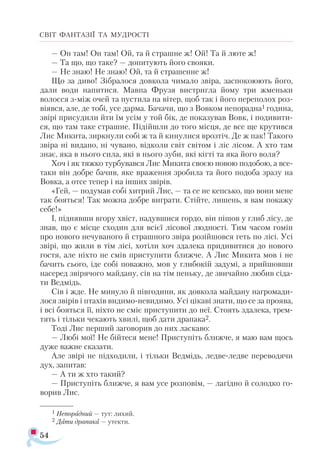 54
СВІТ ФАНТАЗІЇ ТА МУДРОСТІ
— Он там! Он там! Ой, та й страшне ж! Ой! Та й люте ж!
— Та що, що таке? — допитують його свояки.
— Не знаю! Не знаю! Ой, та й страшенне ж!
Що за диво! Зібралося довкола чимало звіра, заспокоюють його,
дали води напитися. Мавпа Фрузя вистригла йому три жменьки
волосся з-між очей та пустила на вітер, щоб так і його переполох роз­
віявся, але, де тобі, усе дарма. Бачачи, що з Вовком непорадна1 година,
звірі присудили йти їм усім у той бік, де показував Вовк, і подивити­
ся, що там таке страшне. Підійшли до того місця, де все ще крутився
Лис Микита, зиркнули собі ж та й кинулися врозтіч. Де ж пак! Такого
звіра ні видано, ні чувано, відколи світ світом і ліс лісом. А хто там
знає, яка в нього сила, які в нього зуби, які кігті та яка його воля?
Хоч і як тяжко турбувався Лис Микита своєю новою подобою, а все-
таки він добре бачив, яке враження зробила та його подоба зразу на
Вовка, а отсе тепер і на інших звірів.
«Гей, — подумав собі хитрий Лис, — та се не кепсько, що вони мене
так бояться! Так можна добре виграти. Стійте, лишень, я вам покажу
себе!»
І, піднявши вгору хвіст, надувшися гордо, він пішов у глиб лісу, де
знав, що є місце сходин для всієї лісової людності. Тим часом гомін
про нового нечуваного й страшного звіра розійшовся геть по лісі. Усі
звірі, що жили в тім лісі, хотіли хоч здалека придивитися до нового
гостя, але ніхто не смів приступити ближче. А Лис Микита мов і не
бачить сього, іде собі поважно, мов у глибокій задумі, а прийшовши
насеред звірячого майдану, сів на тім пеньку, де звичайно любив сіда­
ти Ведмідь.
Сів і жде. Не минуло й півгодини, як довкола майдану нагромади­
лося звірів і птахів видимо-невидимо. Усі цікаві знати, що се за проява,
і всі бояться її, ніхто не сміє приступити до неї. Стоять здалека, трем­
тять і тільки чекають хвилі, щоб дати драпака2.
Тоді Лис перший заговорив до них ласкаво:
— Любі мої! Не бійтеся мене! Приступіть ближче, я маю вам щось
дуже важне сказати.
Але звірі не підходили, і тільки Ведмідь, ледве-ледве переводячи
дух, запитав:
— А ти ж хто такий?
— Приступіть ближче, я вам усе розповім, — лагідно й солодко го­-
ворив Лис.
1 Не­
по­
рад­
ний — тут: ли­
хий.
2 Дати драпака — утекти.
 