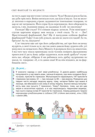 56
СВІТ ФАНТАЗІЇ ТА МУДРОСТІ
на честь царя хор виступив і почав співати. Чудо! Ведмеді ревли басом,
аж дуби тряслися. Вовки витягали соло, аж вухо в’януло. Але як моло­
ді лисички в народних строях задзявкотіли тоненькими тенорами, то
цар не міг витримати. Його серце було переповнене, його обережність
заснула, і він, піднявши морду, як задзявкає й собі по-лисячому!
Господи! Що стало? Усі співаки відразу затихли. Усім міністрам і
слугам царським відразу мов полуда з очей спала. Та се — Лис!
Простісінький фарбований Лис! Ще й паскудною олійною фарбою
фарбований! Тьфу! А ми собі думали, що він не знати хто такий! Ах ти,
брехуне! Ах ти, ошуканче!
І, не тямлячи вже ані про його добродійства, ані про його величну
мудрість, а люті тільки за те, що так довго давали йому дурити себе, усі
кинулися на нещасного Лиса Микиту й розірвали його на шматочки.
І від того часу пішла приповідка: коли чоловік повірить фальшивому
приятелеві й дасть йому добре одуритися, коли який драбуга1 отума­
нить нас, обдере, оббреше й ми робимося хоть дрібку мудрішими по
шкоді, то говоримо: «Е, я то давно знав! Я на нім пізнався, як на фар­
бованім лисі».
До речі…
У кожного народу є свої звірі-улюбленці. З давніх-давен найбільшу
популярність у нас мають вовк, лисиця й ворона, про яких складено бага­
то казок, прислів’їв і приказок. Фольклористи нараховують 147 прислів’їв
і приказок про вовка, 51 — про лисицю та 49 — про ворону. Поведінка цих
тварин часто нагадує людську вдачу, тому, читаючи байки про вовка й
лисицю, ми вбачаємо в них хижу й хитру людину. Значно меншу популяр­
ність має лев (усього 7 приказок). Чому? Напевно, тому, що він цар
звірів в екзотичних країнах, а в нас верховодить тваринами ведмідь,
про нього народ склав 27 прислів’їв і приказок. Серед домашніх тварин
народними улюбленцями є собака (197 стійких висловів), кінь (150)
і свиня (99).
1 Дра­
бу­
га — тут: прой­
дис­
віт.
 