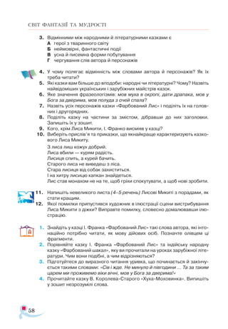 58
СВІТ ФАНТАЗІЇ ТА МУДРОСТІ
3.	 Відмінними між народними й літературними казками є
А	 герої з тваринного світу
Б	 неймовірні, фантастичні події
В	 усна й писемна форми побутування
Г	 чергування слів автора й персонажів
4.	 У чому полягає відмінність між словами автора й персонажів? Як їх
треба читати?
5.	 Які казки вам більше до вподоби: народні чи літературні? Чому? Назвіть
найвідоміших українських і зарубіжних майстрів казок.
6.	 Яке значення фразеологізмів: мов муха в окропі, дати драпака, мов у
Бога за дверима, мов полуда з очей спала?
7.	 Назвіть усіх персонажів казки «Фарбований Лис» і поділіть їх на голов-
них і другорядних.
8.	 Поділіть казку на частини за змістом, дібравши до них заголовки.
Запишіть їх у зошит.
9.	 Кого, крім Лиса Микити, І. Франко висміяв у казці?
10.	 Виберіть прислів’я та приказки, що якнайкраще характеризують казко­
вого Лиса Микиту.
З лиса лиш кожух добрий.
Лиса вбили — курям радість.
Лисиця спить, а курей бачить.
Старого лиса не виведеш з ліса.
Стара лисиця від собак захиститься.
І на хитру лисицю капкан знайдеться.
Лис став монахом не на те, щоб гріхи спокутувати, а щоб нові зробити.
11.	 Напишіть невеликого листа (4–5 речень) Лисові Микиті з порадами, як
стати кращим.
12.	 Якої помилки припустився художник в ілюстрації сцени вистрибування
Лиса Микити з діжки? Виправте помилку, словесно домалювавши ілю­
страцію.
1.	 Знайдіть у казці І. Франка «Фарбований Лис» такі слова автора, які інто­
наційно потрібно читати, як мову дійових осіб. Позначте олівцем ці
фрагменти.
2.	 Порівняйте казку І. Франка «Фарбований Лис» та індійську народну
казку «Фарбований шакал», яку ви прочитали на уроках зарубіжної літе­
ратури. Чим вони подібні, а чим відрізняються?
3.	 Підготуйтеся до виразного читання уривка, що починається й закінчу­
ється такими словами: «Сів і жде. Не минуло й півгодини … Та за таким
царем ми проживемо віки вічні, мов у Бога за дверима!»
4.	 Прочитайте казку В. Королева-Старого «Хуха-Моховинка». Випишіть
у зошит незрозумілі слова.
 