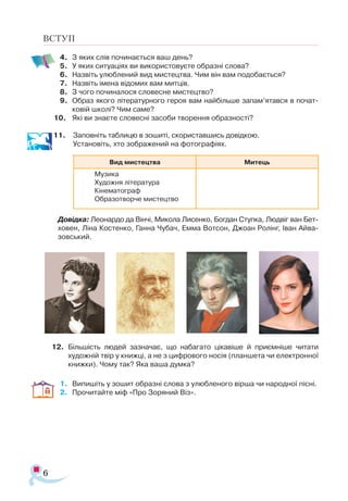 6
4.	 З яких слів починається ваш день?
5.	 У яких ситуаціях ви використовуєте образні слова?
6.	 Назвіть улюблений вид мистецтва. Чим він вам подобається?
7.	 Назвіть імена відомих вам митців.
8.	 З чого починалося словесне мистецтво?
9.	 Образ якого літературного героя вам найбільше запам’ятався в по­
чат­
ковій школі? Чим саме?
10.	 Які ви знаєте словесні засоби творення образності?
11. 	 Заповніть таблицю в зошиті, скориставшись довідкою. 	 	
Уста­
новіть, хто зображений на фотографіях.
Довідка: Ле­
о­
нар­
до да Він­
чі, Ми­
ко­
ла Ли­
сен­
ко, Бог­
дан Ступ­
ка, Люд­
віг ван Бет­-
хо­
вен, Ліна Костенко, Ган­
на Чу­
бач, Емма Вотсон, Джо­
ан Ро­
лінг, Іван Ай­
ва­
зов­
ський.
12.	 Біль­
шість лю­
дей заз­
на­
ча­
є, що набагато ці­
ка­
ві­
ше й при­
єм­
ні­
ше чи­
тати
ху­
дож­
ній твір у книжці, а не з циф­
ро­
во­
го но­
сія (план­
ше­
та чи елек­
т­
рон­
ної
книж­
ки). Чо­
му так? Яка ва­
ша дум­
ка?
1.	 Випишіть у зошит образні слова з улюбленого вірша чи народної пісні.
2.	 Прочитайте міф «Про Зоряний Віз».
ВСТУП
Вид мистецтва Митець
Музика
Художня література
Кінематограф
Образотворче мистецтво
 