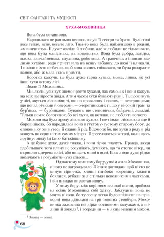 60
СВІТ ФАНТАЗІЇ ТА МУДРОСТІ
ХУХА-МОХОВИНКА
Вона була останньою.
Народилася не ранньою весною, як усі її сестри та брати. Було тоді
вже тепле, ясне, веселе літо. Тим-то вона була найменшою в родині,
«мізинчиком». Її дуже жаліли й любили, але ж любили не тільки за те,
що вона була манісінька, як кошенятко. Вона була добра, лагідна,
плоха, звичайненька, слухняна, роботяща. А граючись з іншими ма-
лими хухами, радо приставала на всяку забавку, до якої її кликали.
І ніколи ніхто не бачив, щоб вона колись гнівалася, чи була роздрато­
ваною, або ж мала якісь примхи.
Коротко кажучи, це була дуже гарна хушка, може, ліпша, як усі
інші хухи в тому лісі.
Звали її Моховинка.
Ми, люди, усіх хух звемо просто хухами, так само, як і вони кажуть
на всіх нас просто люди. А тим часом хухи бувають різні. Ті, що живуть
у лісі, звуться лісовими; ті, що по проваллях і скелях, — печерницями;
що понад річками й озерами, — очеретянками; ті, що у високій траві та
бур’янах, — бур’янками. Бувають ще степовички, байрачні, левадні.
Тільки немає болотянок, бо всі хухи, як котики, не люблять вогкого.
Моховинка була зроду лісовою хухою. І не тільки лісовою, а ще й
боровинкою, бо народилася вона в густому-густому старому бору, де
споконвіку жив увесь її славний рід. Відомо ж бо, що хухи з роду в рід
живуть по одних і тих самих місцях. Переселяються ж тоді, коли щось
зруйнує милу їм їхню батьківщину.
А це буває дуже, дуже тяжко, і вони гірко плачуть. Правда, люди
здебільшого того плачу не розуміють, думають, що то стогне вітер, чи
скриплять дерева в лісі, або пищать миші в полі. Бо ж люди дуже рідко
помічають і розуміють чужі сльози...
Однактомувеликомубору,уякімжилаМоховинка,
нічого не загрожувало. Лісник доглядав, щоб ніхто не
кинув сірничка, хлопці глибоко всередину ходити
боялися, рубали ж ліс тільки невеличкими частками,
і він швидко виростав знову.
У тому бору, між корінням великої сосни, зробила
на осінь Моховинка собі хатку. Заблудити вона не
могла ніколи, бо ту сосну легко було впізнати: на при­
корні вона ділилася на три товстих стовбури. Мохо-
винка заложила всі дірки сосновими галузками, а щі-
лини й зокола1, і зсередини — м’яким зеленим мохом.
1 Зо­
ко­
ла — зов­
ні.
 