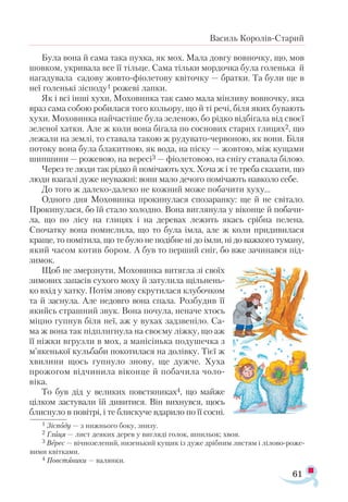 61
Василь Королів-Старий
Була вона й сама така пухка, як мох. Мала довгу вовночку, що, мов
шовком, укривала все її тільце. Сама тільки мордочка була голенька й
нагадувала садову жовто-фіолетову квіточку — братки. Та були ще в
неї голенькі зісподу1 рожеві лапки.
Як і всі інші хухи, Моховинка так само мала мінливу вовночку, яка
враз сама собою робилася того кольору, що й ті речі, біля яких бувають
хухи. Моховинка найчастіше була зеленою, бо рідко відбігала від своєї
зеленої хатки. Але ж коли вона бігала по соснових старих глицях2, що
лежали на землі, то ставала такою ж рудувато-червоною, як вони. Біля
потоку вона була блакитною, як вода, на піску — жовтою, між кущами
шипшини — рожевою, на вересі3 — фіолетовою, на снігу ставала білою.
Через те люди так рідко й помічають хух. Хоча ж і те треба сказати, що
люди взагалі дуже неуважні: вони мало дечого помічають навколо себе.
До того ж далеко-далеко не кожний може побачити хуху...
Одного дня Моховинка прокинулася спозаранку: ще й не світало.
Прокинулася, бо їй стало холодно. Вона виглянула у віконце й побачи­
ла, що по лісу на глицях і на деревах лежить якась срібна пелена.
Спочатку вона помислила, що то була імла, але ж коли придивилася
краще, то помітила, що те було не подібне ні до імли, ні до важкого туману,
який часом котив бором. А був то перший сніг, бо вже зачинався під­
зимок.
Щоб не змерзнути, Моховинка витягла зі своїх
зимових запасів сухого моху й затулила щільнень­
ко вхід у хатку. Потім знову скрутилася клубочком
та й заснула. Але недовго вона спала. Розбудив її
якийсь страшний звук. Вона почула, неначе хтось
міцно гупнув біля неї, аж у вухах задзвеніло. Са-
ма ж вона так підплигнула на своєму ліжку, що аж
її ніжки вгрузли в мох, а манісінька подушечка з
м’якенької кульбаби покотилася на долівку. Тієї ж
хвилини щось гупнуло знову, ще дужче. Хуха
прожогом відчинила віконце й побачила чоло­
віка.
То був дід у великих повстяниках4, що майже
цілком застували їй дивитися. Він вихнувся, щось
блиснуло в повітрі, і те блискуче вдарило по її сосні.
1 Зіс­
по­
ду — з ниж­
ньо­
го бо­
ку, зни­
зу.
2 Гли­
ця — лист де­
я­
ких де­
рев у виг­
ля­
ді го­
лок, шпи­
льок; хвоя.
3 Ве­
рес — віч­
но­
зе­
ле­
ний, ни­
зень­
кий ку­
щик із ду­
же дріб­
ним лис­
тям і лі­
ло­
во­
ро­
же­
ви­
ми квіт­
ка­
ми.
4 Пов­
стяни­
ки — ва­
лян­
ки.
 